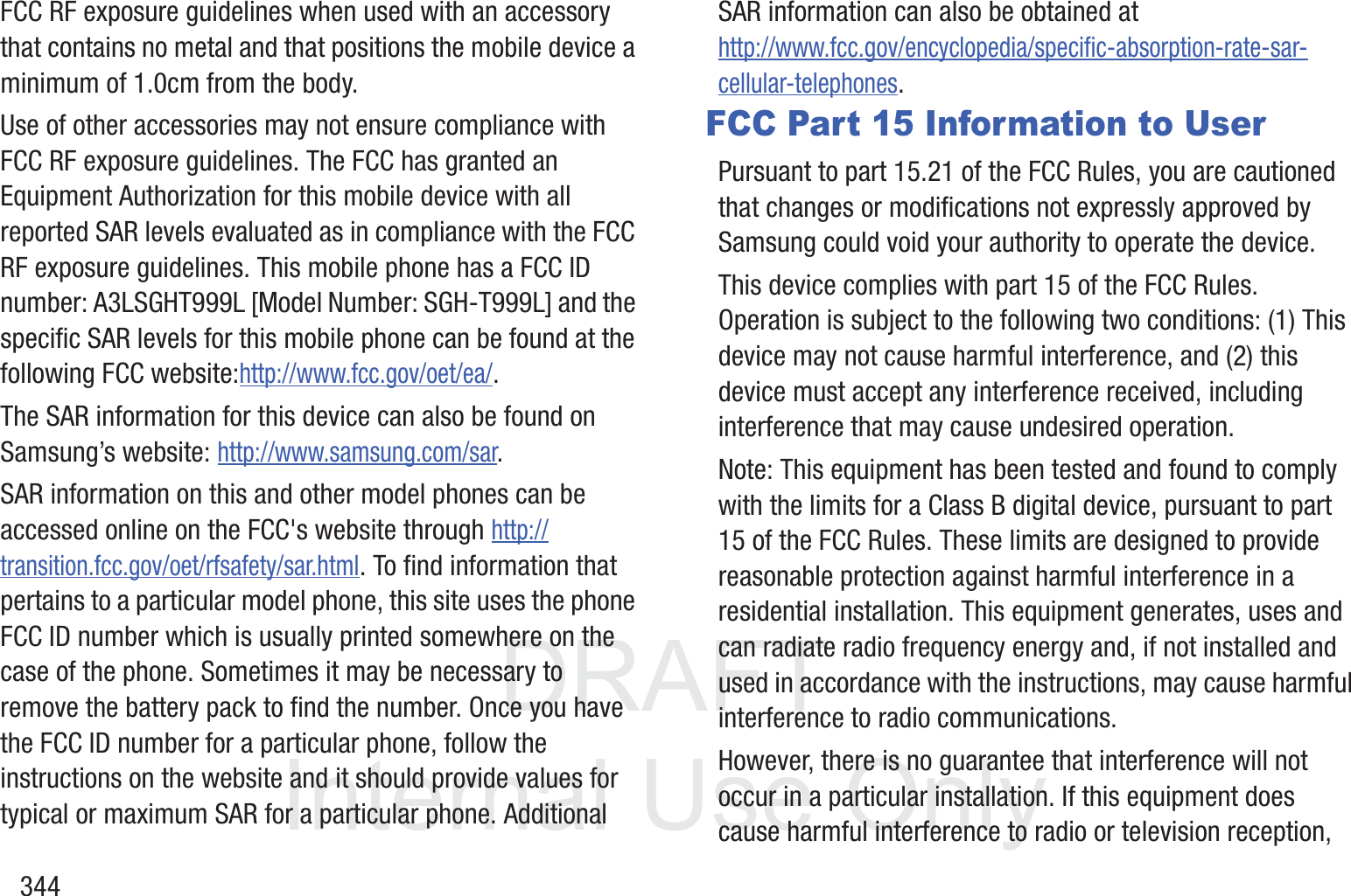 DRAFT InternalUse Only344FCC RF exposure guidelines when used with an accessory that contains no metal and that positions the mobile device a minimum of 1.0cm from the body.Use of other accessories may not ensure compliance with FCC RF exposure guidelines. The FCC has granted an Equipment Authorization for this mobile device with all reported SAR levels evaluated as in compliance with the FCC RF exposure guidelines. This mobile phone has a FCC ID number: A3LSGHT999L [Model Number: SGH-T999L] and the specific SAR levels for this mobile phone can be found at the following FCC website:http://www.fcc.gov/oet/ea/.The SAR information for this device can also be found on Samsung&rsquo;s website: http://www.samsung.com/sar. SAR information on this and other model phones can be accessed online on the FCC's website through http://transition.fcc.gov/oet/rfsafety/sar.html. To find information that pertains to a particular model phone, this site uses the phone FCC ID number which is usually printed somewhere on the case of the phone. Sometimes it may be necessary to remove the battery pack to find the number. Once you have the FCC ID number for a particular phone, follow the instructions on the website and it should provide values for typical or maximum SAR for a particular phone. Additional SAR information can also be obtained at http://www.fcc.gov/encyclopedia/specific-absorption-rate-sar-cellular-telephones.FCC Part 15 Information to UserPursuant to part 15.21 of the FCC Rules, you are cautioned that changes or modifications not expressly approved by Samsung could void your authority to operate the device.This device complies with part 15 of the FCC Rules. Operation is subject to the following two conditions: (1) This device may not cause harmful interference, and (2) this device must accept any interference received, including interference that may cause undesired operation.Note: This equipment has been tested and found to comply with the limits for a Class B digital device, pursuant to part 15 of the FCC Rules. These limits are designed to provide reasonable protection against harmful interference in a residential installation. This equipment generates, uses and can radiate radio frequency energy and, if not installed and used in accordance with the instructions, may cause harmful interference to radio communications. However, there is no guarantee that interference will not occur in a particular installation. If this equipment does cause harmful interference to radio or television reception, 