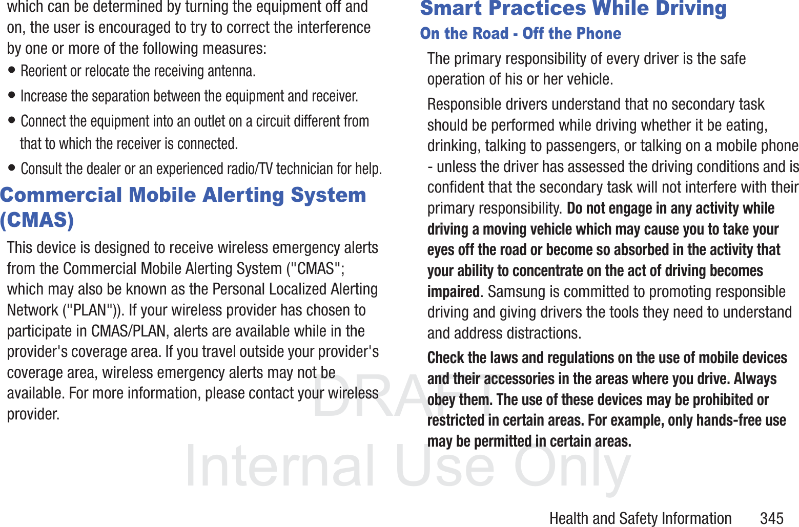 DRAFT InternalUse OnlyHealth and Safety Information       345which can be determined by turning the equipment off and on, the user is encouraged to try to correct the interference by one or more of the following measures:&bull; Reorient or relocate the receiving antenna.&bull; Increase the separation between the equipment and receiver.&bull; Connect the equipment into an outlet on a circuit different from that to which the receiver is connected.&bull; Consult the dealer or an experienced radio/TV technician for help.Commercial Mobile Alerting System (CMAS)This device is designed to receive wireless emergency alerts from the Commercial Mobile Alerting System ("CMAS"; which may also be known as the Personal Localized Alerting Network ("PLAN")). If your wireless provider has chosen to participate in CMAS/PLAN, alerts are available while in the provider's coverage area. If you travel outside your provider's coverage area, wireless emergency alerts may not be available. For more information, please contact your wireless provider.Smart Practices While DrivingOn the Road - Off the PhoneThe primary responsibility of every driver is the safe operation of his or her vehicle.Responsible drivers understand that no secondary task should be performed while driving whether it be eating, drinking, talking to passengers, or talking on a mobile phone - unless the driver has assessed the driving conditions and is confident that the secondary task will not interfere with their primary responsibility. Do not engage in any activity while driving a moving vehicle which may cause you to take your eyes off the road or become so absorbed in the activity that your ability to concentrate on the act of driving becomes impaired. Samsung is committed to promoting responsible driving and giving drivers the tools they need to understand and address distractions.Check the laws and regulations on the use of mobile devices and their accessories in the areas where you drive. Always obey them. The use of these devices may be prohibited or restricted in certain areas. For example, only hands-free use may be permitted in certain areas.
