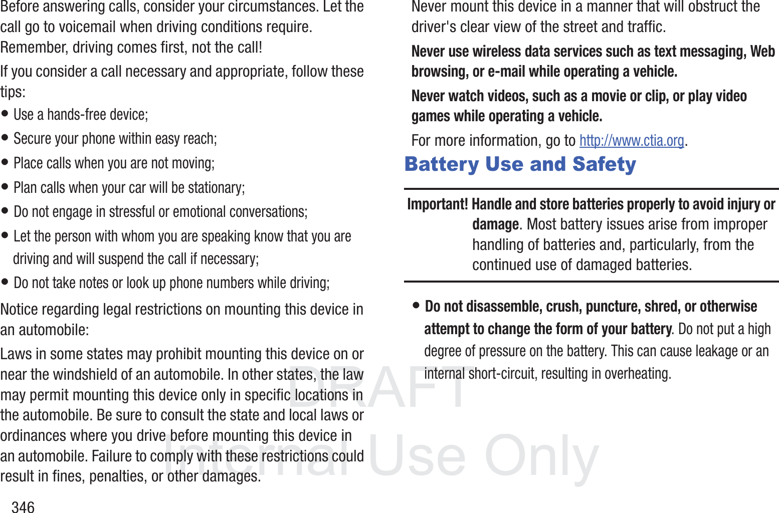 DRAFT InternalUse Only346Before answering calls, consider your circumstances. Let the call go to voicemail when driving conditions require. Remember, driving comes first, not the call!If you consider a call necessary and appropriate, follow these tips:&bull; Use a hands-free device;&bull; Secure your phone within easy reach;&bull; Place calls when you are not moving;&bull; Plan calls when your car will be stationary;&bull; Do not engage in stressful or emotional conversations;&bull; Let the person with whom you are speaking know that you are driving and will suspend the call if necessary;&bull; Do not take notes or look up phone numbers while driving;Notice regarding legal restrictions on mounting this device in an automobile:Laws in some states may prohibit mounting this device on or near the windshield of an automobile. In other states, the law may permit mounting this device only in specific locations in the automobile. Be sure to consult the state and local laws or ordinances where you drive before mounting this device in an automobile. Failure to comply with these restrictions could result in fines, penalties, or other damages.Never mount this device in a manner that will obstruct the driver's clear view of the street and traffic.Never use wireless data services such as text messaging, Web browsing, or e-mail while operating a vehicle.Never watch videos, such as a movie or clip, or play video games while operating a vehicle.For more information, go to http://www.ctia.org.Battery Use and SafetyImportant! Handle and store batteries properly to avoid injury or damage. Most battery issues arise from improper handling of batteries and, particularly, from the continued use of damaged batteries.&bull; Do not disassemble, crush, puncture, shred, or otherwise attempt to change the form of your battery. Do not put a high degree of pressure on the battery. This can cause leakage or an internal short-circuit, resulting in overheating.