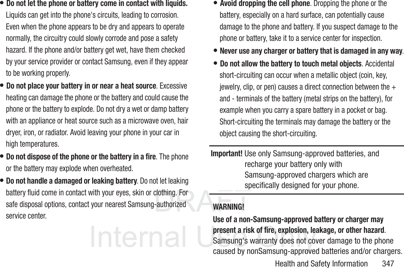 DRAFT InternalUse OnlyHealth and Safety Information       347&bull; Do not let the phone or battery come in contact with liquids. Liquids can get into the phone's circuits, leading to corrosion. Even when the phone appears to be dry and appears to operate normally, the circuitry could slowly corrode and pose a safety hazard. If the phone and/or battery get wet, have them checked by your service provider or contact Samsung, even if they appear to be working properly.&bull; Do not place your battery in or near a heat source. Excessive heating can damage the phone or the battery and could cause the phone or the battery to explode. Do not dry a wet or damp battery with an appliance or heat source such as a microwave oven, hair dryer, iron, or radiator. Avoid leaving your phone in your car in high temperatures.&bull; Do not dispose of the phone or the battery in a fire. The phone or the battery may explode when overheated.&bull; Do not handle a damaged or leaking battery. Do not let leaking battery fluid come in contact with your eyes, skin or clothing. For safe disposal options, contact your nearest Samsung-authorized service center.&bull; Avoid dropping the cell phone. Dropping the phone or the battery, especially on a hard surface, can potentially cause damage to the phone and battery. If you suspect damage to the phone or battery, take it to a service center for inspection.&bull; Never use any charger or battery that is damaged in any way.&bull; Do not allow the battery to touch metal objects. Accidental short-circuiting can occur when a metallic object (coin, key, jewelry, clip, or pen) causes a direct connection between the + and - terminals of the battery (metal strips on the battery), for example when you carry a spare battery in a pocket or bag. Short-circuiting the terminals may damage the battery or the object causing the short-circuiting.Important! Use only Samsung-approved batteries, and recharge your battery only with Samsung-approved chargers which are specifically designed for your phone.WARNING!Use of a non-Samsung-approved battery or charger may present a risk of fire, explosion, leakage, or other hazard. Samsung's warranty does not cover damage to the phone caused by nonSamsung-approved batteries and/or chargers.