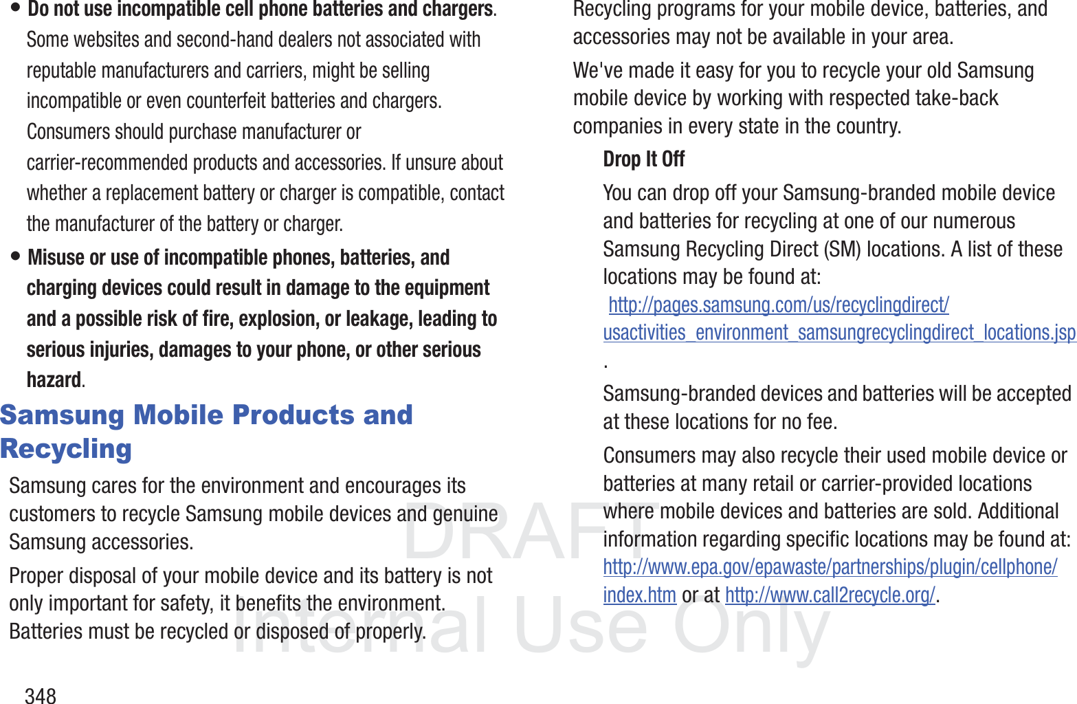DRAFT InternalUse Only348&bull; Do not use incompatible cell phone batteries and chargers. Some websites and second-hand dealers not associated with reputable manufacturers and carriers, might be selling incompatible or even counterfeit batteries and chargers. Consumers should purchase manufacturer or carrier-recommended products and accessories. If unsure about whether a replacement battery or charger is compatible, contact the manufacturer of the battery or charger.&bull; Misuse or use of incompatible phones, batteries, and charging devices could result in damage to the equipment and a possible risk of fire, explosion, or leakage, leading to serious injuries, damages to your phone, or other serious hazard.Samsung Mobile Products and RecyclingSamsung cares for the environment and encourages its customers to recycle Samsung mobile devices and genuine Samsung accessories.Proper disposal of your mobile device and its battery is not only important for safety, it benefits the environment. Batteries must be recycled or disposed of properly.Recycling programs for your mobile device, batteries, and accessories may not be available in your area.We've made it easy for you to recycle your old Samsung mobile device by working with respected take-back companies in every state in the country.Drop It OffYou can drop off your Samsung-branded mobile device and batteries for recycling at one of our numerous Samsung Recycling Direct (SM) locations. A list of these locations may be found at: http://pages.samsung.com/us/recyclingdirect/usactivities_environment_samsungrecyclingdirect_locations.jsp.Samsung-branded devices and batteries will be accepted at these locations for no fee.Consumers may also recycle their used mobile device or batteries at many retail or carrier-provided locations where mobile devices and batteries are sold. Additional information regarding specific locations may be found at: http://www.epa.gov/epawaste/partnerships/plugin/cellphone/index.htm or at http://www.call2recycle.org/.