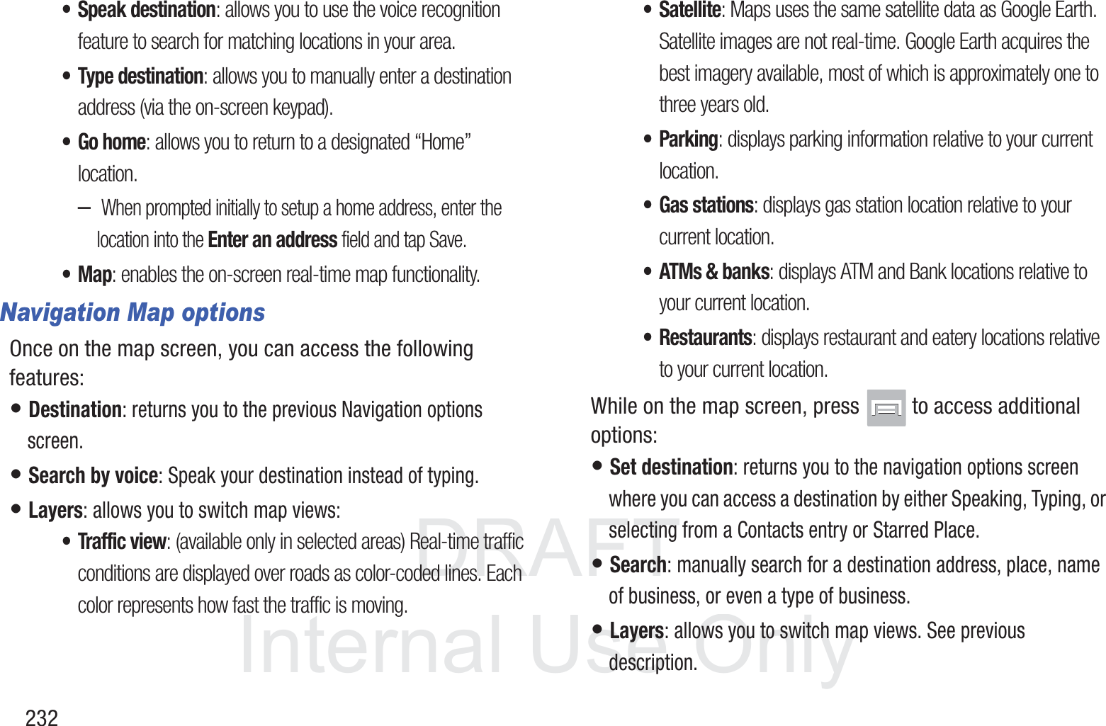DRAFT InternalUse Only232&bull; Speak destination: allows you to use the voice recognition feature to search for matching locations in your area. &bull; Type destination: allows you to manually enter a destination address (via the on-screen keypad). &bull;Go home: allows you to return to a designated &ldquo;Home&rdquo; location.&ndash; When prompted initially to setup a home address, enter the location into the Enter an address field and tap Save.&bull;Map: enables the on-screen real-time map functionality.Navigation Map optionsOnce on the map screen, you can access the following features:&bull; Destination: returns you to the previous Navigation options screen.&bull; Search by voice: Speak your destination instead of typing.&bull; Layers: allows you to switch map views:&bull; Traffic view: (available only in selected areas) Real-time traffic conditions are displayed over roads as color-coded lines. Each color represents how fast the traffic is moving.&bull;Satellite: Maps uses the same satellite data as Google Earth. Satellite images are not real-time. Google Earth acquires the best imagery available, most of which is approximately one to three years old.&bull; Parking: displays parking information relative to your current location.&bull; Gas stations: displays gas station location relative to your current location.&bull; ATMs &amp; banks: displays ATM and Bank locations relative to your current location.&bull; Restaurants: displays restaurant and eatery locations relative to your current location.While on the map screen, press   to access additional options:&bull; Set destination: returns you to the navigation options screen where you can access a destination by either Speaking, Typing, or selecting from a Contacts entry or Starred Place.&bull; Search: manually search for a destination address, place, name of business, or even a type of business.&bull; Layers: allows you to switch map views. See previous description.