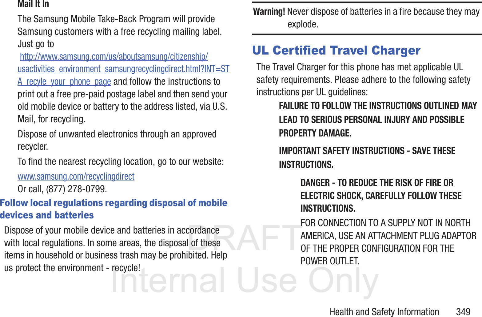 DRAFT InternalUse OnlyHealth and Safety Information       349Mail It InThe Samsung Mobile Take-Back Program will provide Samsung customers with a free recycling mailing label. Just go to http://www.samsung.com/us/aboutsamsung/citizenship/usactivities_environment_samsungrecyclingdirect.html?INT=STA_recyle_your_phone_page and follow the instructions to print out a free pre-paid postage label and then send your old mobile device or battery to the address listed, via U.S. Mail, for recycling.Dispose of unwanted electronics through an approved recycler.To find the nearest recycling location, go to our website:www.samsung.com/recyclingdirect Or call, (877) 278-0799.Follow local regulations regarding disposal of mobile devices and batteriesDispose of your mobile device and batteries in accordance with local regulations. In some areas, the disposal of these items in household or business trash may be prohibited. Help us protect the environment - recycle!Warning! Never dispose of batteries in a fire because they may explode.UL Certified Travel ChargerThe Travel Charger for this phone has met applicable UL safety requirements. Please adhere to the following safety instructions per UL guidelines:FAILURE TO FOLLOW THE INSTRUCTIONS OUTLINED MAY LEAD TO SERIOUS PERSONAL INJURY AND POSSIBLE PROPERTY DAMAGE.IMPORTANT SAFETY INSTRUCTIONS - SAVE THESE INSTRUCTIONS.DANGER - TO REDUCE THE RISK OF FIRE OR ELECTRIC SHOCK, CAREFULLY FOLLOW THESE INSTRUCTIONS.FOR CONNECTION TO A SUPPLY NOT IN NORTH AMERICA, USE AN ATTACHMENT PLUG ADAPTOR OF THE PROPER CONFIGURATION FOR THE POWER OUTLET.