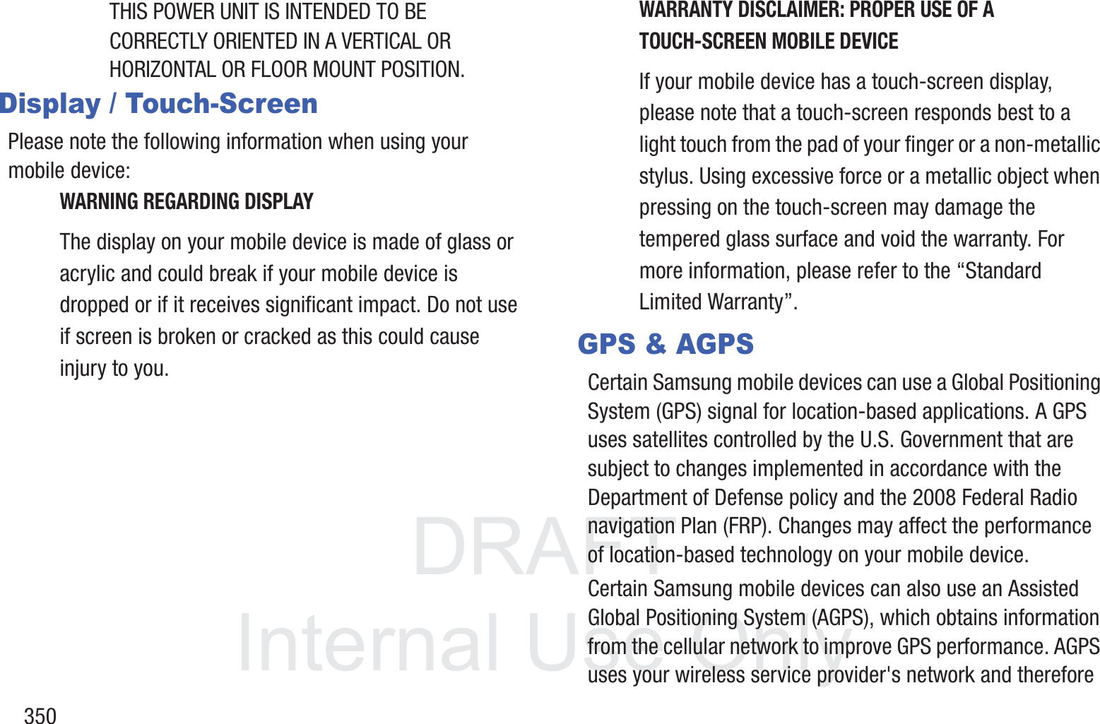DRAFT InternalUse Only350THIS POWER UNIT IS INTENDED TO BE CORRECTLY ORIENTED IN A VERTICAL OR HORIZONTAL OR FLOOR MOUNT POSITION.Display / Touch-ScreenPlease note the following information when using your mobile device:WARNING REGARDING DISPLAYThe display on your mobile device is made of glass or acrylic and could break if your mobile device is dropped or if it receives significant impact. Do not use if screen is broken or cracked as this could cause injury to you.WARRANTY DISCLAIMER: PROPER USE OF A TOUCH-SCREEN MOBILE DEVICEIf your mobile device has a touch-screen display, please note that a touch-screen responds best to a light touch from the pad of your finger or a non-metallic stylus. Using excessive force or a metallic object when pressing on the touch-screen may damage the tempered glass surface and void the warranty. For more information, please refer to the &ldquo;Standard Limited Warranty&rdquo;.GPS &amp; AGPSCertain Samsung mobile devices can use a Global Positioning System (GPS) signal for location-based applications. A GPS uses satellites controlled by the U.S. Government that are subject to changes implemented in accordance with the Department of Defense policy and the 2008 Federal Radio navigation Plan (FRP). Changes may affect the performance of location-based technology on your mobile device.Certain Samsung mobile devices can also use an Assisted Global Positioning System (AGPS), which obtains information from the cellular network to improve GPS performance. AGPS uses your wireless service provider's network and therefore 