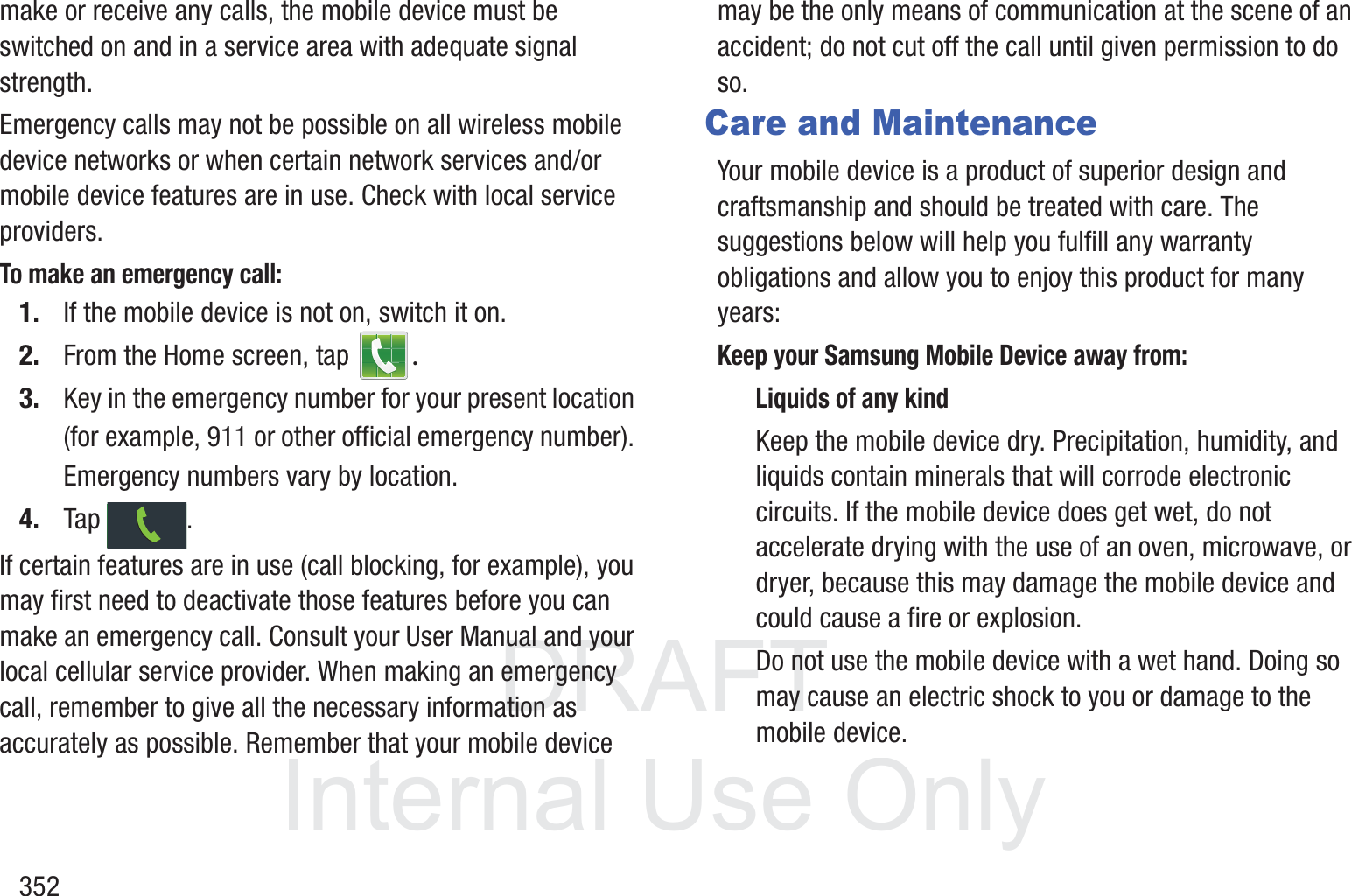 DRAFT InternalUse Only352make or receive any calls, the mobile device must be switched on and in a service area with adequate signal strength.Emergency calls may not be possible on all wireless mobile device networks or when certain network services and/or mobile device features are in use. Check with local service providers.To make an emergency call:1. If the mobile device is not on, switch it on.2. From the Home screen, tap  .3. Key in the emergency number for your present location (for example, 911 or other official emergency number). Emergency numbers vary by location.4. Tap . If certain features are in use (call blocking, for example), you may first need to deactivate those features before you can make an emergency call. Consult your User Manual and your local cellular service provider. When making an emergency call, remember to give all the necessary information as accurately as possible. Remember that your mobile device may be the only means of communication at the scene of an accident; do not cut off the call until given permission to do so. Care and MaintenanceYour mobile device is a product of superior design and craftsmanship and should be treated with care. The suggestions below will help you fulfill any warranty obligations and allow you to enjoy this product for many years:Keep your Samsung Mobile Device away from:Liquids of any kindKeep the mobile device dry. Precipitation, humidity, and liquids contain minerals that will corrode electronic circuits. If the mobile device does get wet, do not accelerate drying with the use of an oven, microwave, or dryer, because this may damage the mobile device and could cause a fire or explosion. Do not use the mobile device with a wet hand. Doing so may cause an electric shock to you or damage to the mobile device.