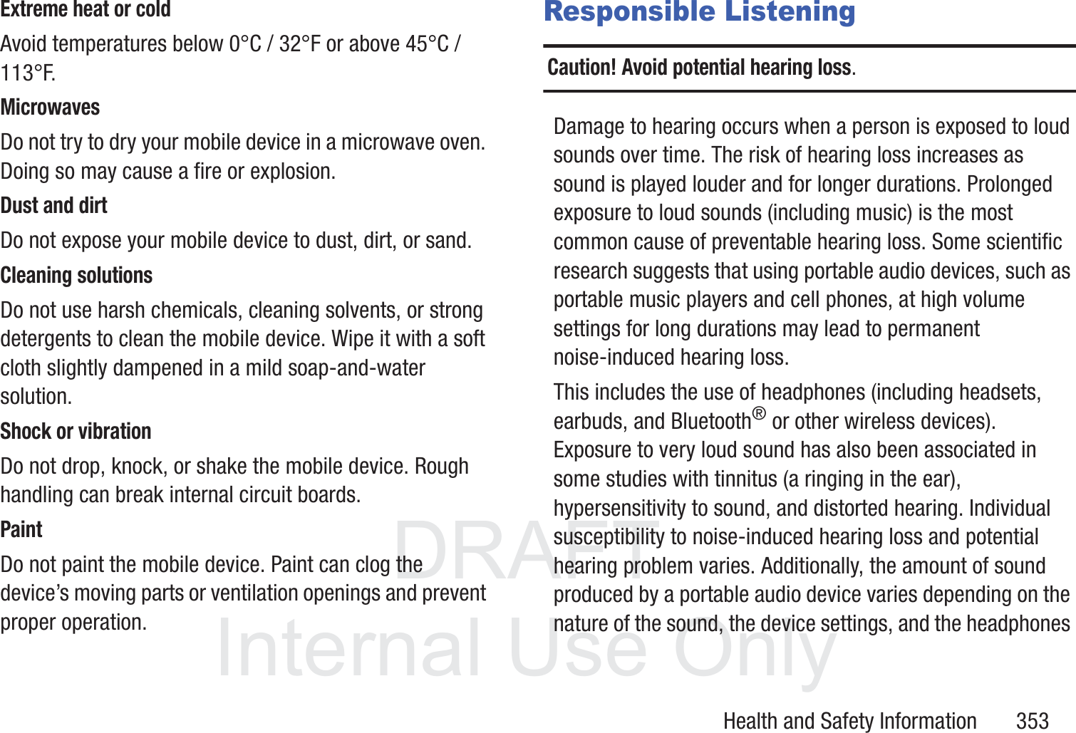 DRAFT InternalUse OnlyHealth and Safety Information       353Extreme heat or coldAvoid temperatures below 0&deg;C / 32&deg;F or above 45&deg;C / 113&deg;F.MicrowavesDo not try to dry your mobile device in a microwave oven. Doing so may cause a fire or explosion.Dust and dirtDo not expose your mobile device to dust, dirt, or sand.Cleaning solutionsDo not use harsh chemicals, cleaning solvents, or strong detergents to clean the mobile device. Wipe it with a soft cloth slightly dampened in a mild soap-and-water solution.Shock or vibrationDo not drop, knock, or shake the mobile device. Rough handling can break internal circuit boards.PaintDo not paint the mobile device. Paint can clog the device&rsquo;s moving parts or ventilation openings and prevent proper operation.Responsible ListeningCaution! Avoid potential hearing loss.Damage to hearing occurs when a person is exposed to loud sounds over time. The risk of hearing loss increases as sound is played louder and for longer durations. Prolonged exposure to loud sounds (including music) is the most common cause of preventable hearing loss. Some scientific research suggests that using portable audio devices, such as portable music players and cell phones, at high volume settings for long durations may lead to permanent noise-induced hearing loss. This includes the use of headphones (including headsets, earbuds, and Bluetooth&reg; or other wireless devices). Exposure to very loud sound has also been associated in some studies with tinnitus (a ringing in the ear), hypersensitivity to sound, and distorted hearing. Individual susceptibility to noise-induced hearing loss and potential hearing problem varies. Additionally, the amount of sound produced by a portable audio device varies depending on the nature of the sound, the device settings, and the headphones 