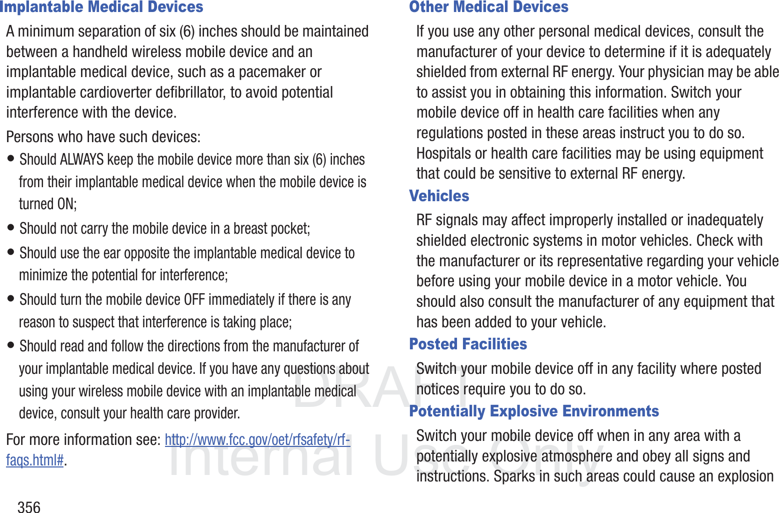 DRAFT InternalUse Only356Implantable Medical DevicesA minimum separation of six (6) inches should be maintained between a handheld wireless mobile device and an implantable medical device, such as a pacemaker or implantable cardioverter defibrillator, to avoid potential interference with the device.Persons who have such devices:&bull; Should ALWAYS keep the mobile device more than six (6) inches from their implantable medical device when the mobile device is turned ON;&bull; Should not carry the mobile device in a breast pocket;&bull; Should use the ear opposite the implantable medical device to minimize the potential for interference;&bull; Should turn the mobile device OFF immediately if there is any reason to suspect that interference is taking place;&bull; Should read and follow the directions from the manufacturer of your implantable medical device. If you have any questions about using your wireless mobile device with an implantable medical device, consult your health care provider.For more information see: http://www.fcc.gov/oet/rfsafety/rf-faqs.html#.Other Medical DevicesIf you use any other personal medical devices, consult the manufacturer of your device to determine if it is adequately shielded from external RF energy. Your physician may be able to assist you in obtaining this information. Switch your mobile device off in health care facilities when any regulations posted in these areas instruct you to do so. Hospitals or health care facilities may be using equipment that could be sensitive to external RF energy.VehiclesRF signals may affect improperly installed or inadequately shielded electronic systems in motor vehicles. Check with the manufacturer or its representative regarding your vehicle before using your mobile device in a motor vehicle. You should also consult the manufacturer of any equipment that has been added to your vehicle.Posted FacilitiesSwitch your mobile device off in any facility where posted notices require you to do so.Potentially Explosive EnvironmentsSwitch your mobile device off when in any area with a potentially explosive atmosphere and obey all signs and instructions. Sparks in such areas could cause an explosion 
