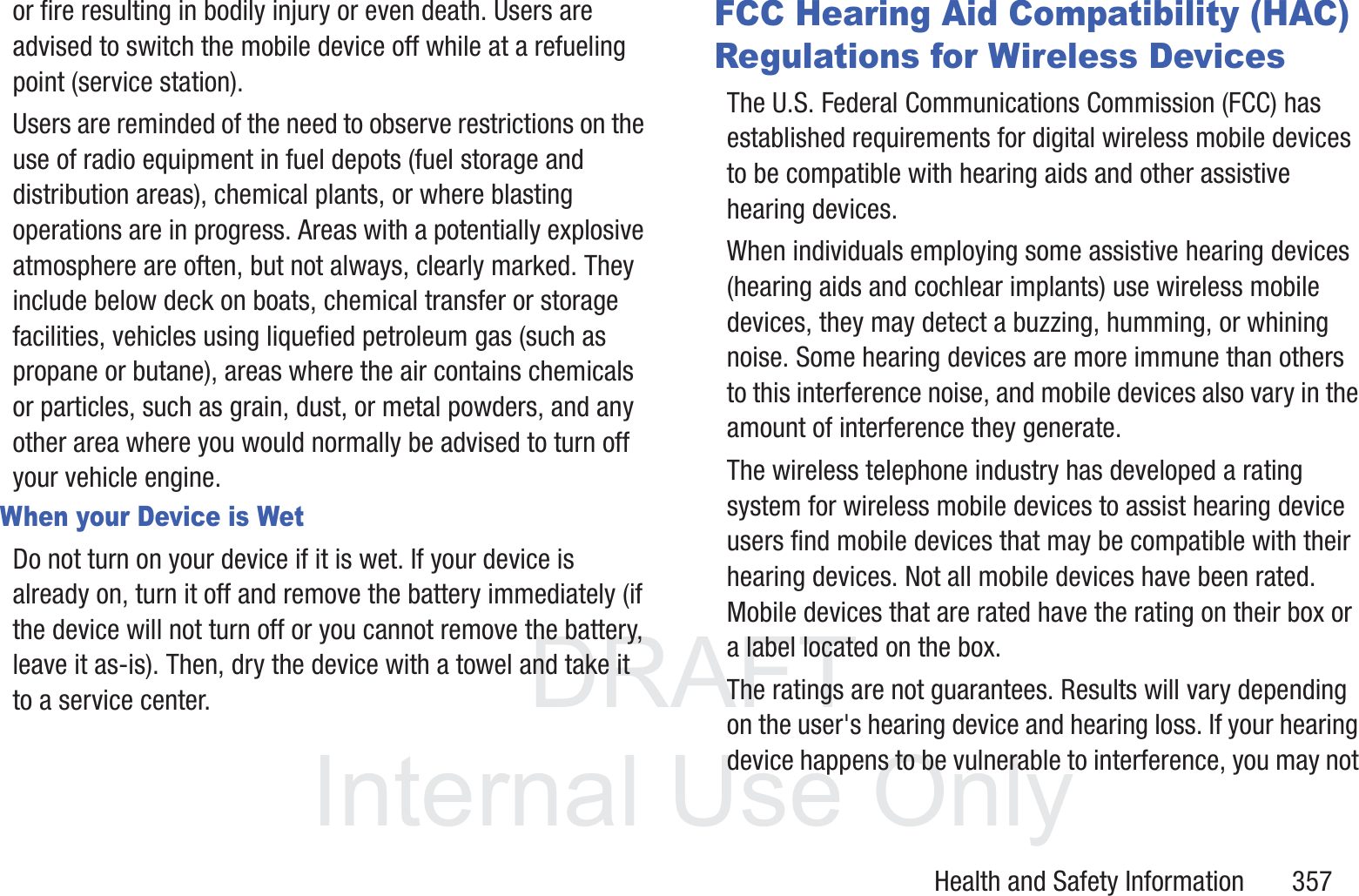 DRAFT InternalUse OnlyHealth and Safety Information       357or fire resulting in bodily injury or even death. Users are advised to switch the mobile device off while at a refueling point (service station). Users are reminded of the need to observe restrictions on the use of radio equipment in fuel depots (fuel storage and distribution areas), chemical plants, or where blasting operations are in progress. Areas with a potentially explosive atmosphere are often, but not always, clearly marked. They include below deck on boats, chemical transfer or storage facilities, vehicles using liquefied petroleum gas (such as propane or butane), areas where the air contains chemicals or particles, such as grain, dust, or metal powders, and any other area where you would normally be advised to turn off your vehicle engine.When your Device is WetDo not turn on your device if it is wet. If your device is already on, turn it off and remove the battery immediately (if the device will not turn off or you cannot remove the battery, leave it as-is). Then, dry the device with a towel and take it to a service center.FCC Hearing Aid Compatibility (HAC) Regulations for Wireless DevicesThe U.S. Federal Communications Commission (FCC) has established requirements for digital wireless mobile devices to be compatible with hearing aids and other assistive hearing devices.When individuals employing some assistive hearing devices (hearing aids and cochlear implants) use wireless mobile devices, they may detect a buzzing, humming, or whining noise. Some hearing devices are more immune than others to this interference noise, and mobile devices also vary in the amount of interference they generate.The wireless telephone industry has developed a rating system for wireless mobile devices to assist hearing device users find mobile devices that may be compatible with their hearing devices. Not all mobile devices have been rated. Mobile devices that are rated have the rating on their box or a label located on the box.The ratings are not guarantees. Results will vary depending on the user's hearing device and hearing loss. If your hearing device happens to be vulnerable to interference, you may not 