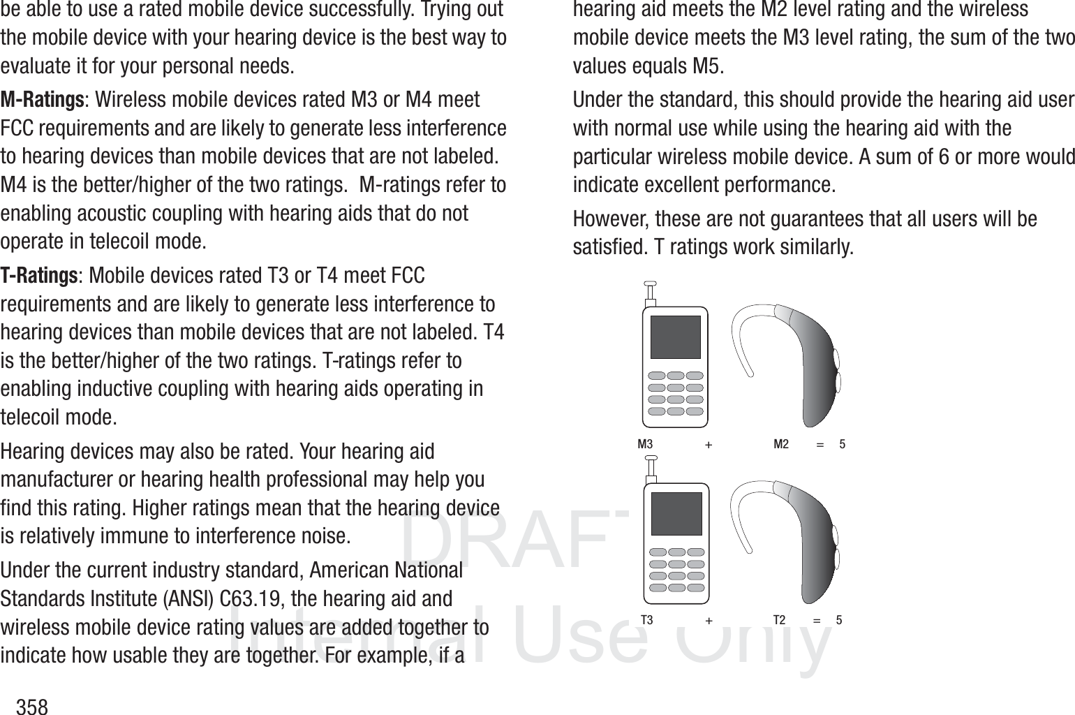 DRAFT InternalUse Only358be able to use a rated mobile device successfully. Trying out the mobile device with your hearing device is the best way to evaluate it for your personal needs.M-Ratings: Wireless mobile devices rated M3 or M4 meet FCC requirements and are likely to generate less interference to hearing devices than mobile devices that are not labeled. M4 is the better/higher of the two ratings.  M-ratings refer to enabling acoustic coupling with hearing aids that do not operate in telecoil mode.T-Ratings: Mobile devices rated T3 or T4 meet FCC requirements and are likely to generate less interference to hearing devices than mobile devices that are not labeled. T4 is the better/higher of the two ratings. T-ratings refer to enabling inductive coupling with hearing aids operating in telecoil mode.Hearing devices may also be rated. Your hearing aid manufacturer or hearing health professional may help you find this rating. Higher ratings mean that the hearing device is relatively immune to interference noise. Under the current industry standard, American National Standards Institute (ANSI) C63.19, the hearing aid and wireless mobile device rating values are added together to indicate how usable they are together. For example, if a hearing aid meets the M2 level rating and the wireless mobile device meets the M3 level rating, the sum of the two values equals M5. Under the standard, this should provide the hearing aid user with normal use while using the hearing aid with the particular wireless mobile device. A sum of 6 or more would indicate excellent performance.  However, these are not guarantees that all users will be satisfied. T ratings work similarly. M3                 +                    M2         =     5T3                 +                    T2         =     5