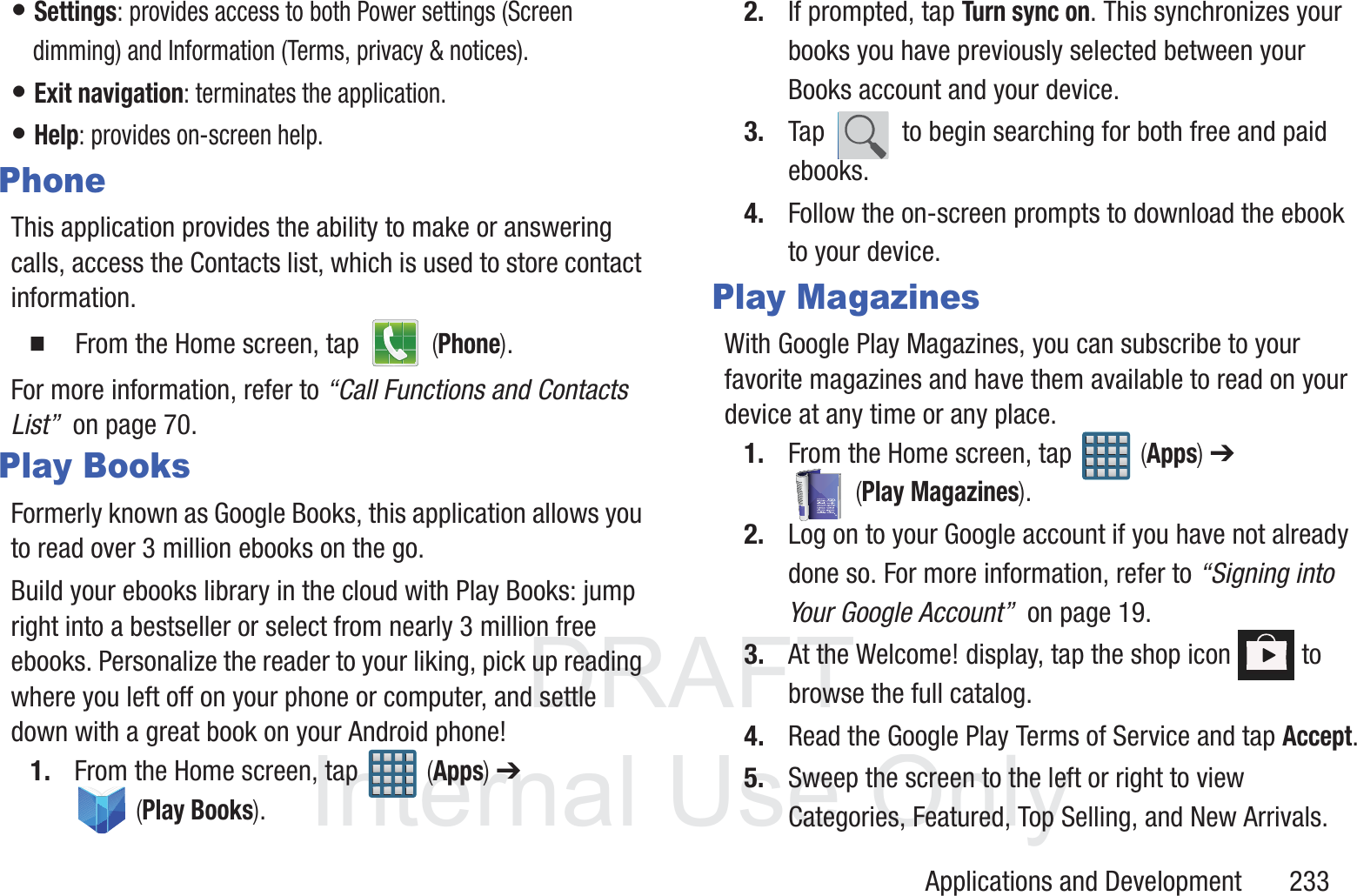 DRAFT InternalUse OnlyApplications and Development       233&bull; Settings: provides access to both Power settings (Screen dimming) and Information (Terms, privacy &amp; notices).&bull; Exit navigation: terminates the application.&bull; Help: provides on-screen help.PhoneThis application provides the ability to make or answering calls, access the Contacts list, which is used to store contact information.  From the Home screen, tap   (Phone).For more information, refer to &ldquo;Call Functions and Contacts List&rdquo;  on page 70.Play BooksFormerly known as Google Books, this application allows you to read over 3 million ebooks on the go.Build your ebooks library in the cloud with Play Books: jump right into a bestseller or select from nearly 3 million free ebooks. Personalize the reader to your liking, pick up reading where you left off on your phone or computer, and settle down with a great book on your Android phone!1. From the Home screen, tap   (Apps) ➔  (Play Books). 2. If prompted, tap Turn sync on. This synchronizes your books you have previously selected between your Books account and your device.3. Tap   to begin searching for both free and paid ebooks.4. Follow the on-screen prompts to download the ebook to your device.Play MagazinesWith Google Play Magazines, you can subscribe to your favorite magazines and have them available to read on your device at any time or any place.1. From the Home screen, tap   (Apps) ➔  (Play Magazines).2. Log on to your Google account if you have not already done so. For more information, refer to &ldquo;Signing into Your Google Account&rdquo;  on page 19.3. At the Welcome! display, tap the shop icon   to browse the full catalog.4. Read the Google Play Terms of Service and tap Accept.5. Sweep the screen to the left or right to view Categories, Featured, Top Selling, and New Arrivals.