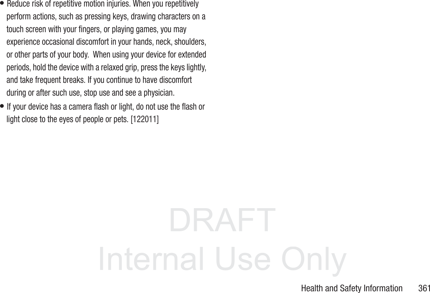DRAFT InternalUse OnlyHealth and Safety Information       361&bull; Reduce risk of repetitive motion injuries. When you repetitively perform actions, such as pressing keys, drawing characters on a touch screen with your fingers, or playing games, you may experience occasional discomfort in your hands, neck, shoulders, or other parts of your body.  When using your device for extended periods, hold the device with a relaxed grip, press the keys lightly, and take frequent breaks. If you continue to have discomfort during or after such use, stop use and see a physician.&bull; If your device has a camera flash or light, do not use the flash or light close to the eyes of people or pets. [122011]