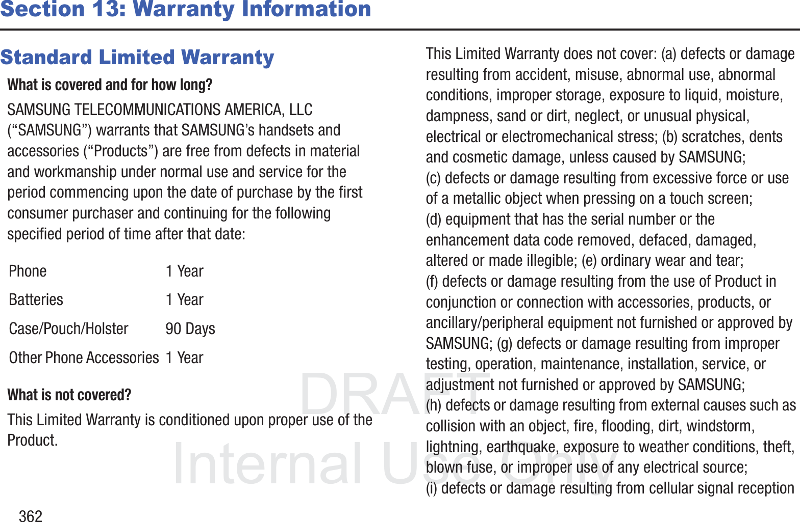 DRAFT InternalUse Only362Section 13: Warranty InformationStandard Limited WarrantyWhat is covered and for how long?SAMSUNG TELECOMMUNICATIONS AMERICA, LLC (&ldquo;SAMSUNG&rdquo;) warrants that SAMSUNG&rsquo;s handsets and accessories (&ldquo;Products&rdquo;) are free from defects in material and workmanship under normal use and service for the period commencing upon the date of purchase by the first consumer purchaser and continuing for the following specified period of time after that date:What is not covered?This Limited Warranty is conditioned upon proper use of the Product. This Limited Warranty does not cover: (a) defects or damage resulting from accident, misuse, abnormal use, abnormal conditions, improper storage, exposure to liquid, moisture, dampness, sand or dirt, neglect, or unusual physical, electrical or electromechanical stress; (b) scratches, dents and cosmetic damage, unless caused by SAMSUNG; (c) defects or damage resulting from excessive force or use of a metallic object when pressing on a touch screen; (d) equipment that has the serial number or the enhancement data code removed, defaced, damaged, altered or made illegible; (e) ordinary wear and tear; (f) defects or damage resulting from the use of Product in conjunction or connection with accessories, products, or ancillary/peripheral equipment not furnished or approved by SAMSUNG; (g) defects or damage resulting from improper testing, operation, maintenance, installation, service, or adjustment not furnished or approved by SAMSUNG; (h) defects or damage resulting from external causes such as collision with an object, fire, flooding, dirt, windstorm, lightning, earthquake, exposure to weather conditions, theft, blown fuse, or improper use of any electrical source; (i) defects or damage resulting from cellular signal reception Phone 1 YearBatteries 1 YearCase/Pouch/Holster 90 DaysOther Phone Accessories 1 Year