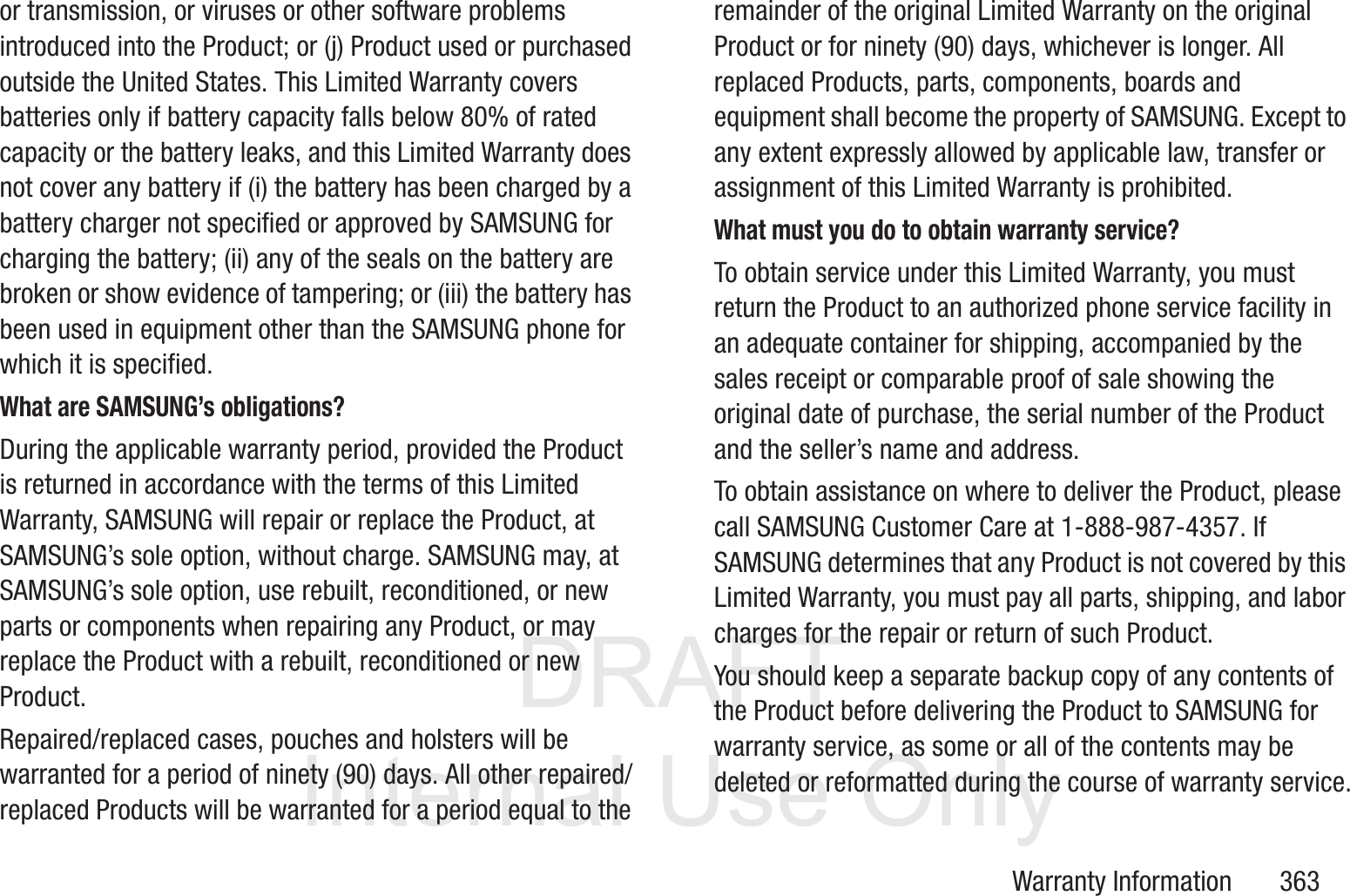 DRAFT InternalUse OnlyWarranty Information       363or transmission, or viruses or other software problems introduced into the Product; or (j) Product used or purchased outside the United States. This Limited Warranty covers batteries only if battery capacity falls below 80% of rated capacity or the battery leaks, and this Limited Warranty does not cover any battery if (i) the battery has been charged by a battery charger not specified or approved by SAMSUNG for charging the battery; (ii) any of the seals on the battery are broken or show evidence of tampering; or (iii) the battery has been used in equipment other than the SAMSUNG phone for which it is specified.What are SAMSUNG&rsquo;s obligations?During the applicable warranty period, provided the Product is returned in accordance with the terms of this Limited Warranty, SAMSUNG will repair or replace the Product, at SAMSUNG&rsquo;s sole option, without charge. SAMSUNG may, at SAMSUNG&rsquo;s sole option, use rebuilt, reconditioned, or new parts or components when repairing any Product, or may replace the Product with a rebuilt, reconditioned or new Product. Repaired/replaced cases, pouches and holsters will be warranted for a period of ninety (90) days. All other repaired/replaced Products will be warranted for a period equal to the remainder of the original Limited Warranty on the original Product or for ninety (90) days, whichever is longer. All replaced Products, parts, components, boards and equipment shall become the property of SAMSUNG. Except to any extent expressly allowed by applicable law, transfer or assignment of this Limited Warranty is prohibited.What must you do to obtain warranty service?To obtain service under this Limited Warranty, you must return the Product to an authorized phone service facility in an adequate container for shipping, accompanied by the sales receipt or comparable proof of sale showing the original date of purchase, the serial number of the Product and the seller&rsquo;s name and address. To obtain assistance on where to deliver the Product, please call SAMSUNG Customer Care at 1-888-987-4357. If SAMSUNG determines that any Product is not covered by this Limited Warranty, you must pay all parts, shipping, and labor charges for the repair or return of such Product.You should keep a separate backup copy of any contents of the Product before delivering the Product to SAMSUNG for warranty service, as some or all of the contents may be deleted or reformatted during the course of warranty service.
