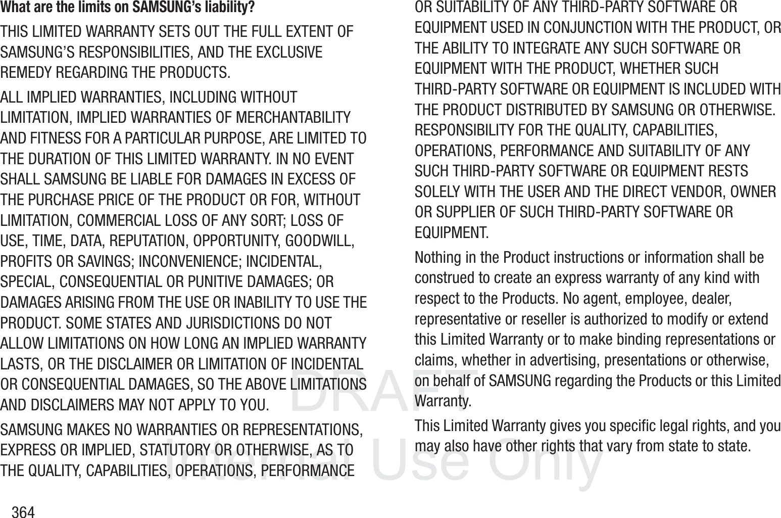 DRAFT InternalUse Only364What are the limits on SAMSUNG&rsquo;s liability?THIS LIMITED WARRANTY SETS OUT THE FULL EXTENT OF SAMSUNG&rsquo;S RESPONSIBILITIES, AND THE EXCLUSIVE REMEDY REGARDING THE PRODUCTS. ALL IMPLIED WARRANTIES, INCLUDING WITHOUT LIMITATION, IMPLIED WARRANTIES OF MERCHANTABILITY AND FITNESS FOR A PARTICULAR PURPOSE, ARE LIMITED TO THE DURATION OF THIS LIMITED WARRANTY. IN NO EVENT SHALL SAMSUNG BE LIABLE FOR DAMAGES IN EXCESS OF THE PURCHASE PRICE OF THE PRODUCT OR FOR, WITHOUT LIMITATION, COMMERCIAL LOSS OF ANY SORT; LOSS OF USE, TIME, DATA, REPUTATION, OPPORTUNITY, GOODWILL, PROFITS OR SAVINGS; INCONVENIENCE; INCIDENTAL, SPECIAL, CONSEQUENTIAL OR PUNITIVE DAMAGES; OR DAMAGES ARISING FROM THE USE OR INABILITY TO USE THE PRODUCT. SOME STATES AND JURISDICTIONS DO NOT ALLOW LIMITATIONS ON HOW LONG AN IMPLIED WARRANTY LASTS, OR THE DISCLAIMER OR LIMITATION OF INCIDENTAL OR CONSEQUENTIAL DAMAGES, SO THE ABOVE LIMITATIONS AND DISCLAIMERS MAY NOT APPLY TO YOU.SAMSUNG MAKES NO WARRANTIES OR REPRESENTATIONS, EXPRESS OR IMPLIED, STATUTORY OR OTHERWISE, AS TO THE QUALITY, CAPABILITIES, OPERATIONS, PERFORMANCE OR SUITABILITY OF ANY THIRD-PARTY SOFTWARE OR EQUIPMENT USED IN CONJUNCTION WITH THE PRODUCT, OR THE ABILITY TO INTEGRATE ANY SUCH SOFTWARE OR EQUIPMENT WITH THE PRODUCT, WHETHER SUCH THIRD-PARTY SOFTWARE OR EQUIPMENT IS INCLUDED WITH THE PRODUCT DISTRIBUTED BY SAMSUNG OR OTHERWISE. RESPONSIBILITY FOR THE QUALITY, CAPABILITIES, OPERATIONS, PERFORMANCE AND SUITABILITY OF ANY SUCH THIRD-PARTY SOFTWARE OR EQUIPMENT RESTS SOLELY WITH THE USER AND THE DIRECT VENDOR, OWNER OR SUPPLIER OF SUCH THIRD-PARTY SOFTWARE OR EQUIPMENT.Nothing in the Product instructions or information shall be construed to create an express warranty of any kind with respect to the Products. No agent, employee, dealer, representative or reseller is authorized to modify or extend this Limited Warranty or to make binding representations or claims, whether in advertising, presentations or otherwise, on behalf of SAMSUNG regarding the Products or this Limited Warranty.This Limited Warranty gives you specific legal rights, and you may also have other rights that vary from state to state.