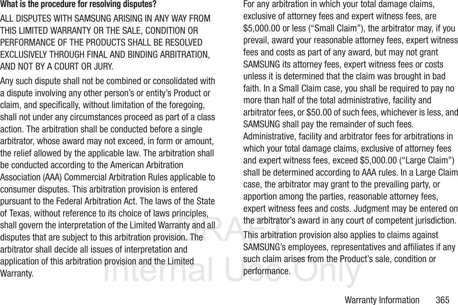 DRAFT InternalUse OnlyWarranty Information       365What is the procedure for resolving disputes?ALL DISPUTES WITH SAMSUNG ARISING IN ANY WAY FROM THIS LIMITED WARRANTY OR THE SALE, CONDITION OR PERFORMANCE OF THE PRODUCTS SHALL BE RESOLVED EXCLUSIVELY THROUGH FINAL AND BINDING ARBITRATION, AND NOT BY A COURT OR JURY. Any such dispute shall not be combined or consolidated with a dispute involving any other person&rsquo;s or entity&rsquo;s Product or claim, and specifically, without limitation of the foregoing, shall not under any circumstances proceed as part of a class action. The arbitration shall be conducted before a single arbitrator, whose award may not exceed, in form or amount, the relief allowed by the applicable law. The arbitration shall be conducted according to the American Arbitration Association (AAA) Commercial Arbitration Rules applicable to consumer disputes. This arbitration provision is entered pursuant to the Federal Arbitration Act. The laws of the State of Texas, without reference to its choice of laws principles, shall govern the interpretation of the Limited Warranty and all disputes that are subject to this arbitration provision. The arbitrator shall decide all issues of interpretation and application of this arbitration provision and the Limited Warranty.For any arbitration in which your total damage claims, exclusive of attorney fees and expert witness fees, are $5,000.00 or less (&ldquo;Small Claim&rdquo;), the arbitrator may, if you prevail, award your reasonable attorney fees, expert witness fees and costs as part of any award, but may not grant SAMSUNG its attorney fees, expert witness fees or costs unless it is determined that the claim was brought in bad faith. In a Small Claim case, you shall be required to pay no more than half of the total administrative, facility and arbitrator fees, or $50.00 of such fees, whichever is less, and SAMSUNG shall pay the remainder of such fees. Administrative, facility and arbitrator fees for arbitrations in which your total damage claims, exclusive of attorney fees and expert witness fees, exceed $5,000.00 (&ldquo;Large Claim&rdquo;) shall be determined according to AAA rules. In a Large Claim case, the arbitrator may grant to the prevailing party, or apportion among the parties, reasonable attorney fees, expert witness fees and costs. Judgment may be entered on the arbitrator&rsquo;s award in any court of competent jurisdiction.This arbitration provision also applies to claims against SAMSUNG&rsquo;s employees, representatives and affiliates if any such claim arises from the Product&rsquo;s sale, condition or performance.