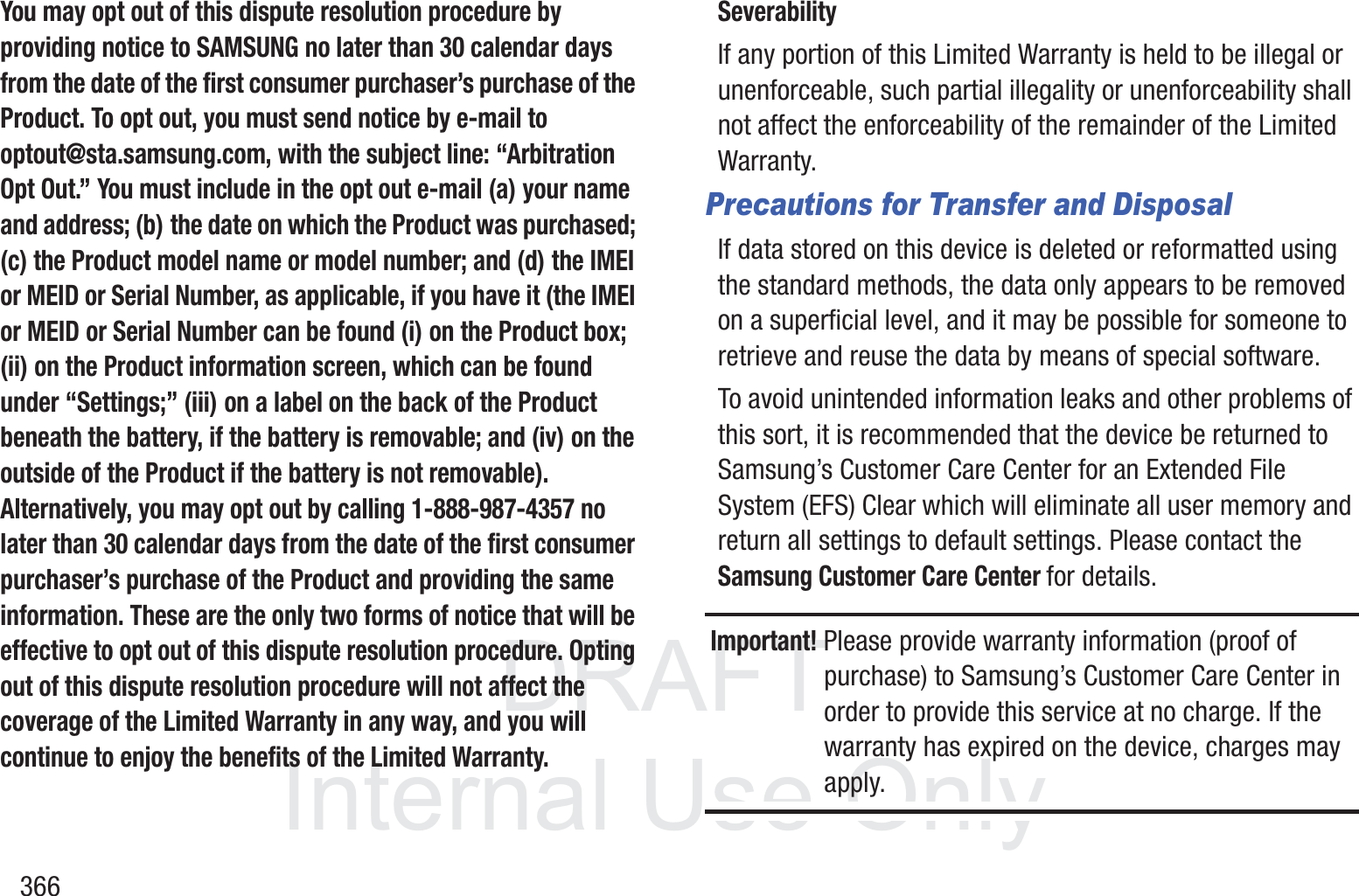 DRAFT InternalUse Only366You may opt out of this dispute resolution procedure by providing notice to SAMSUNG no later than 30 calendar days from the date of the first consumer purchaser&rsquo;s purchase of the Product. To opt out, you must send notice by e-mail to optout@sta.samsung.com, with the subject line: &ldquo;Arbitration Opt Out.&rdquo; You must include in the opt out e-mail (a) your name and address; (b) the date on which the Product was purchased; (c) the Product model name or model number; and (d) the IMEI or MEID or Serial Number, as applicable, if you have it (the IMEI or MEID or Serial Number can be found (i) on the Product box; (ii) on the Product information screen, which can be found under &ldquo;Settings;&rdquo; (iii) on a label on the back of the Product beneath the battery, if the battery is removable; and (iv) on the outside of the Product if the battery is not removable). Alternatively, you may opt out by calling 1-888-987-4357 no later than 30 calendar days from the date of the first consumer purchaser&rsquo;s purchase of the Product and providing the same information. These are the only two forms of notice that will be effective to opt out of this dispute resolution procedure. Opting out of this dispute resolution procedure will not affect the coverage of the Limited Warranty in any way, and you will continue to enjoy the benefits of the Limited Warranty.SeverabilityIf any portion of this Limited Warranty is held to be illegal or unenforceable, such partial illegality or unenforceability shall not affect the enforceability of the remainder of the Limited Warranty.Precautions for Transfer and DisposalIf data stored on this device is deleted or reformatted using the standard methods, the data only appears to be removed on a superficial level, and it may be possible for someone to retrieve and reuse the data by means of special software.To avoid unintended information leaks and other problems of this sort, it is recommended that the device be returned to Samsung&rsquo;s Customer Care Center for an Extended File System (EFS) Clear which will eliminate all user memory and return all settings to default settings. Please contact the Samsung Customer Care Center for details.Important! Please provide warranty information (proof of purchase) to Samsung&rsquo;s Customer Care Center in order to provide this service at no charge. If the warranty has expired on the device, charges may apply.