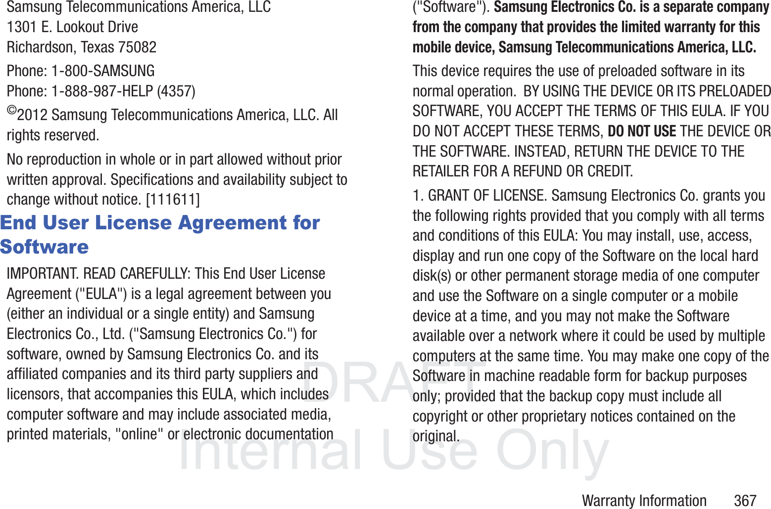 DRAFT InternalUse OnlyWarranty Information       367Samsung Telecommunications America, LLC1301 E. Lookout DriveRichardson, Texas 75082Phone: 1-800-SAMSUNGPhone: 1-888-987-HELP (4357)&copy;2012 Samsung Telecommunications America, LLC. All rights reserved.No reproduction in whole or in part allowed without prior written approval. Specifications and availability subject to change without notice. [111611]End User License Agreement for SoftwareIMPORTANT. READ CAREFULLY: This End User License Agreement ("EULA") is a legal agreement between you (either an individual or a single entity) and Samsung Electronics Co., Ltd. ("Samsung Electronics Co.") for software, owned by Samsung Electronics Co. and its affiliated companies and its third party suppliers and licensors, that accompanies this EULA, which includes computer software and may include associated media, printed materials, "online" or electronic documentation ("Software"). Samsung Electronics Co. is a separate company from the company that provides the limited warranty for this mobile device, Samsung Telecommunications America, LLC.This device requires the use of preloaded software in its normal operation.  BY USING THE DEVICE OR ITS PRELOADED SOFTWARE, YOU ACCEPT THE TERMS OF THIS EULA. IF YOU DO NOT ACCEPT THESE TERMS, DO NOT USE THE DEVICE OR THE SOFTWARE. INSTEAD, RETURN THE DEVICE TO THE RETAILER FOR A REFUND OR CREDIT. 1. GRANT OF LICENSE. Samsung Electronics Co. grants you the following rights provided that you comply with all terms and conditions of this EULA: You may install, use, access, display and run one copy of the Software on the local hard disk(s) or other permanent storage media of one computer and use the Software on a single computer or a mobile device at a time, and you may not make the Software available over a network where it could be used by multiple computers at the same time. You may make one copy of the Software in machine readable form for backup purposes only; provided that the backup copy must include all copyright or other proprietary notices contained on the original.