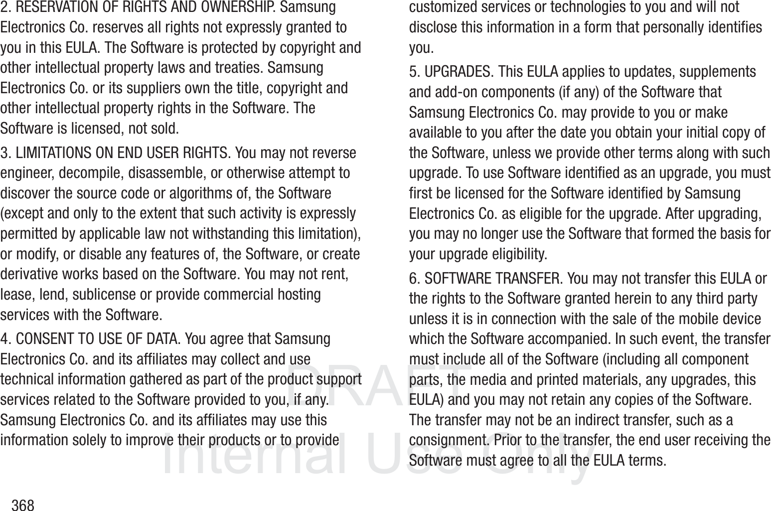 DRAFT InternalUse Only3682. RESERVATION OF RIGHTS AND OWNERSHIP. Samsung Electronics Co. reserves all rights not expressly granted to you in this EULA. The Software is protected by copyright and other intellectual property laws and treaties. Samsung Electronics Co. or its suppliers own the title, copyright and other intellectual property rights in the Software. The Software is licensed, not sold.3. LIMITATIONS ON END USER RIGHTS. You may not reverse engineer, decompile, disassemble, or otherwise attempt to discover the source code or algorithms of, the Software (except and only to the extent that such activity is expressly permitted by applicable law not withstanding this limitation), or modify, or disable any features of, the Software, or create derivative works based on the Software. You may not rent, lease, lend, sublicense or provide commercial hosting services with the Software.4. CONSENT TO USE OF DATA. You agree that Samsung Electronics Co. and its affiliates may collect and use technical information gathered as part of the product support services related to the Software provided to you, if any. Samsung Electronics Co. and its affiliates may use this information solely to improve their products or to provide customized services or technologies to you and will not disclose this information in a form that personally identifies you.5. UPGRADES. This EULA applies to updates, supplements and add-on components (if any) of the Software that Samsung Electronics Co. may provide to you or make available to you after the date you obtain your initial copy of the Software, unless we provide other terms along with such upgrade. To use Software identified as an upgrade, you must first be licensed for the Software identified by Samsung Electronics Co. as eligible for the upgrade. After upgrading, you may no longer use the Software that formed the basis for your upgrade eligibility.6. SOFTWARE TRANSFER. You may not transfer this EULA or the rights to the Software granted herein to any third party unless it is in connection with the sale of the mobile device which the Software accompanied. In such event, the transfer must include all of the Software (including all component parts, the media and printed materials, any upgrades, this EULA) and you may not retain any copies of the Software. The transfer may not be an indirect transfer, such as a consignment. Prior to the transfer, the end user receiving the Software must agree to all the EULA terms.