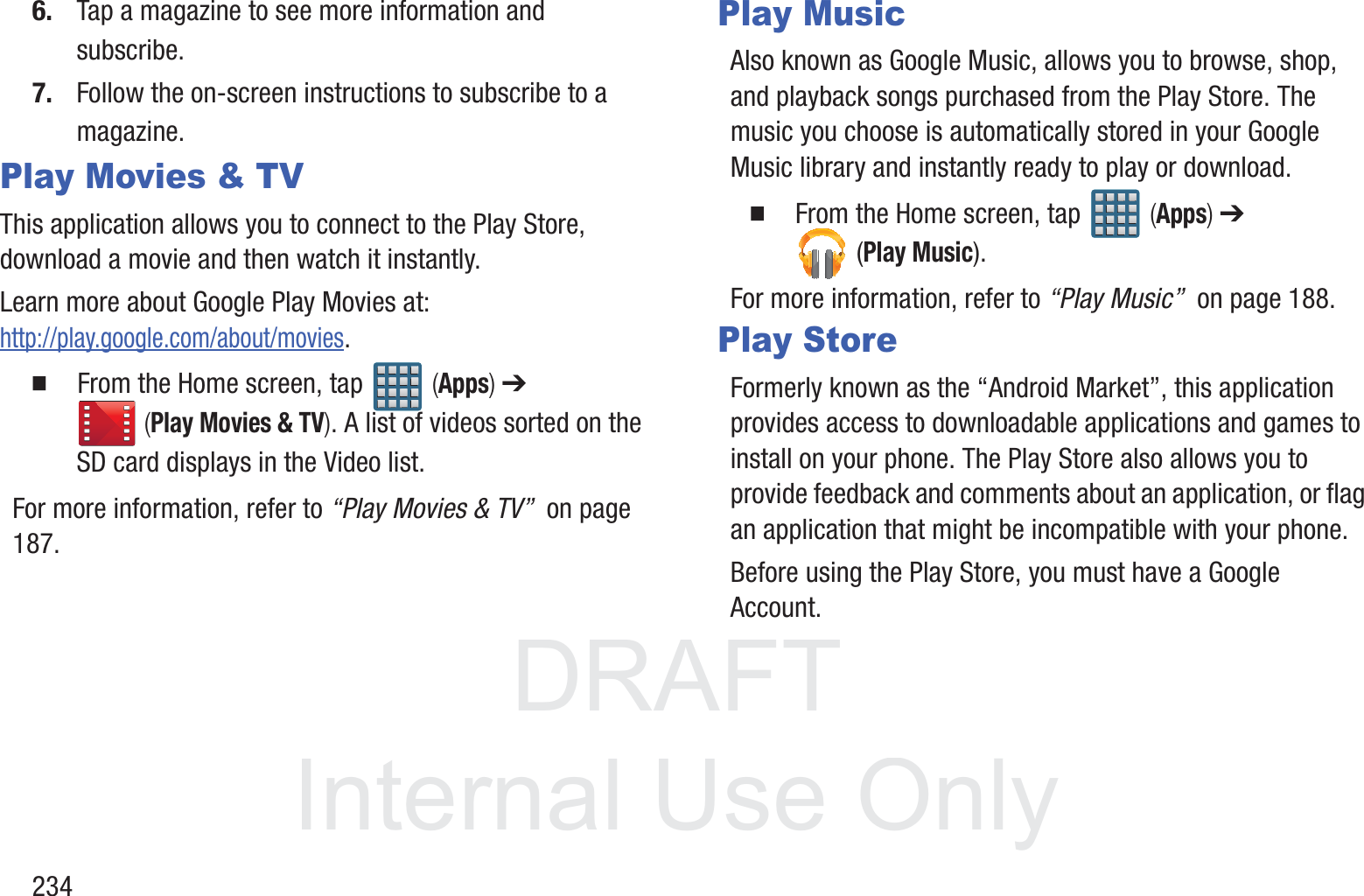 DRAFT InternalUse Only2346. Tap a magazine to see more information and subscribe.7. Follow the on-screen instructions to subscribe to a magazine.Play Movies &amp; TVThis application allows you to connect to the Play Store, download a movie and then watch it instantly.Learn more about Google Play Movies at: http://play.google.com/about/movies.  From the Home screen, tap   (Apps) ➔  (Play Movies &amp; TV). A list of videos sorted on the SD card displays in the Video list.For more information, refer to &ldquo;Play Movies &amp; TV&rdquo;  on page 187.Play MusicAlso known as Google Music, allows you to browse, shop, and playback songs purchased from the Play Store. The music you choose is automatically stored in your Google Music library and instantly ready to play or download.  From the Home screen, tap   (Apps) ➔  (Play Music).For more information, refer to &ldquo;Play Music&rdquo;  on page 188.Play StoreFormerly known as the &ldquo;Android Market&rdquo;, this application provides access to downloadable applications and games to install on your phone. The Play Store also allows you to provide feedback and comments about an application, or flag an application that might be incompatible with your phone. Before using the Play Store, you must have a Google Account.