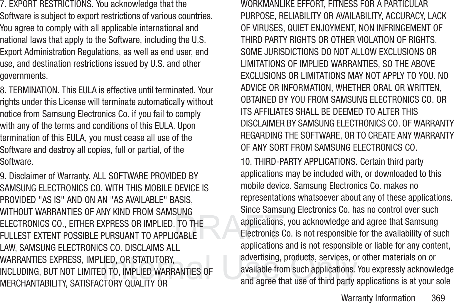 DRAFT InternalUse OnlyWarranty Information       3697. EXPORT RESTRICTIONS. You acknowledge that the Software is subject to export restrictions of various countries. You agree to comply with all applicable international and national laws that apply to the Software, including the U.S. Export Administration Regulations, as well as end user, end use, and destination restrictions issued by U.S. and other governments.8. TERMINATION. This EULA is effective until terminated. Your rights under this License will terminate automatically without notice from Samsung Electronics Co. if you fail to comply with any of the terms and conditions of this EULA. Upon termination of this EULA, you must cease all use of the Software and destroy all copies, full or partial, of the Software.9. Disclaimer of Warranty. ALL SOFTWARE PROVIDED BY SAMSUNG ELECTRONICS CO. WITH THIS MOBILE DEVICE IS PROVIDED "AS IS" AND ON AN "AS AVAILABLE" BASIS, WITHOUT WARRANTIES OF ANY KIND FROM SAMSUNG ELECTRONICS CO., EITHER EXPRESS OR IMPLIED. TO THE FULLEST EXTENT POSSIBLE PURSUANT TO APPLICABLE LAW, SAMSUNG ELECTRONICS CO. DISCLAIMS ALL WARRANTIES EXPRESS, IMPLIED, OR STATUTORY, INCLUDING, BUT NOT LIMITED TO, IMPLIED WARRANTIES OF MERCHANTABILITY, SATISFACTORY QUALITY OR WORKMANLIKE EFFORT, FITNESS FOR A PARTICULAR PURPOSE, RELIABILITY OR AVAILABILITY, ACCURACY, LACK OF VIRUSES, QUIET ENJOYMENT, NON INFRINGEMENT OF THIRD PARTY RIGHTS OR OTHER VIOLATION OF RIGHTS. SOME JURISDICTIONS DO NOT ALLOW EXCLUSIONS OR LIMITATIONS OF IMPLIED WARRANTIES, SO THE ABOVE EXCLUSIONS OR LIMITATIONS MAY NOT APPLY TO YOU. NO ADVICE OR INFORMATION, WHETHER ORAL OR WRITTEN, OBTAINED BY YOU FROM SAMSUNG ELECTRONICS CO. OR ITS AFFILIATES SHALL BE DEEMED TO ALTER THIS DISCLAIMER BY SAMSUNG ELECTRONICS CO. OF WARRANTY REGARDING THE SOFTWARE, OR TO CREATE ANY WARRANTY OF ANY SORT FROM SAMSUNG ELECTRONICS CO. 10. THIRD-PARTY APPLICATIONS. Certain third party applications may be included with, or downloaded to this mobile device. Samsung Electronics Co. makes no representations whatsoever about any of these applications. Since Samsung Electronics Co. has no control over such applications, you acknowledge and agree that Samsung Electronics Co. is not responsible for the availability of such applications and is not responsible or liable for any content, advertising, products, services, or other materials on or available from such applications. You expressly acknowledge and agree that use of third party applications is at your sole 