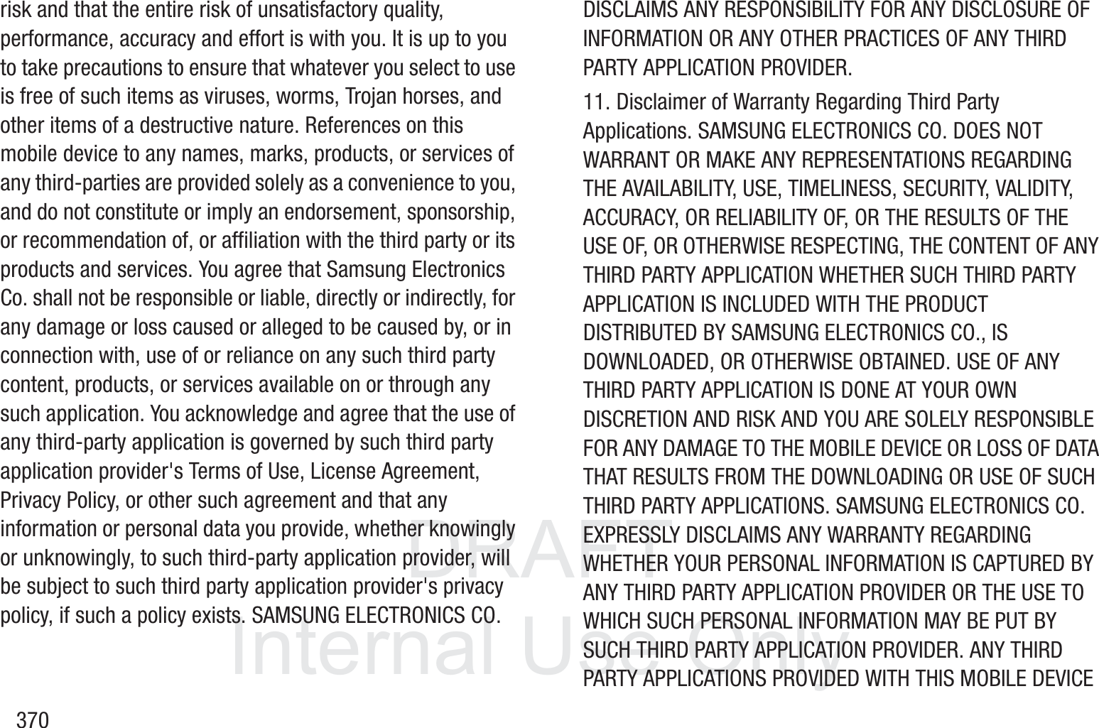 DRAFT InternalUse Only370risk and that the entire risk of unsatisfactory quality, performance, accuracy and effort is with you. It is up to you to take precautions to ensure that whatever you select to use is free of such items as viruses, worms, Trojan horses, and other items of a destructive nature. References on this mobile device to any names, marks, products, or services of any third-parties are provided solely as a convenience to you, and do not constitute or imply an endorsement, sponsorship, or recommendation of, or affiliation with the third party or its products and services. You agree that Samsung Electronics Co. shall not be responsible or liable, directly or indirectly, for any damage or loss caused or alleged to be caused by, or in connection with, use of or reliance on any such third party content, products, or services available on or through any such application. You acknowledge and agree that the use of any third-party application is governed by such third party application provider's Terms of Use, License Agreement, Privacy Policy, or other such agreement and that any information or personal data you provide, whether knowingly or unknowingly, to such third-party application provider, will be subject to such third party application provider's privacy policy, if such a policy exists. SAMSUNG ELECTRONICS CO. DISCLAIMS ANY RESPONSIBILITY FOR ANY DISCLOSURE OF INFORMATION OR ANY OTHER PRACTICES OF ANY THIRD PARTY APPLICATION PROVIDER.11. Disclaimer of Warranty Regarding Third Party Applications. SAMSUNG ELECTRONICS CO. DOES NOT WARRANT OR MAKE ANY REPRESENTATIONS REGARDING THE AVAILABILITY, USE, TIMELINESS, SECURITY, VALIDITY, ACCURACY, OR RELIABILITY OF, OR THE RESULTS OF THE USE OF, OR OTHERWISE RESPECTING, THE CONTENT OF ANY THIRD PARTY APPLICATION WHETHER SUCH THIRD PARTY APPLICATION IS INCLUDED WITH THE PRODUCT DISTRIBUTED BY SAMSUNG ELECTRONICS CO., IS DOWNLOADED, OR OTHERWISE OBTAINED. USE OF ANY THIRD PARTY APPLICATION IS DONE AT YOUR OWN DISCRETION AND RISK AND YOU ARE SOLELY RESPONSIBLE FOR ANY DAMAGE TO THE MOBILE DEVICE OR LOSS OF DATA THAT RESULTS FROM THE DOWNLOADING OR USE OF SUCH THIRD PARTY APPLICATIONS. SAMSUNG ELECTRONICS CO. EXPRESSLY DISCLAIMS ANY WARRANTY REGARDING WHETHER YOUR PERSONAL INFORMATION IS CAPTURED BY ANY THIRD PARTY APPLICATION PROVIDER OR THE USE TO WHICH SUCH PERSONAL INFORMATION MAY BE PUT BY SUCH THIRD PARTY APPLICATION PROVIDER. ANY THIRD PARTY APPLICATIONS PROVIDED WITH THIS MOBILE DEVICE 
