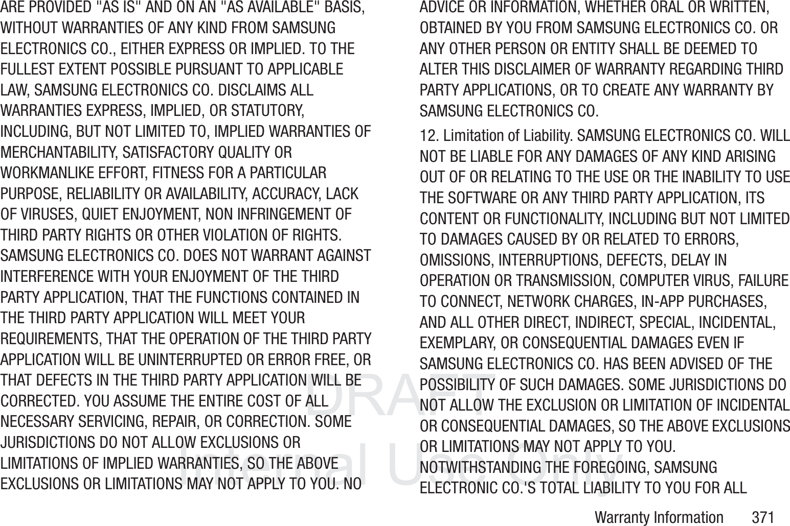 DRAFT InternalUse OnlyWarranty Information       371ARE PROVIDED "AS IS" AND ON AN "AS AVAILABLE" BASIS, WITHOUT WARRANTIES OF ANY KIND FROM SAMSUNG ELECTRONICS CO., EITHER EXPRESS OR IMPLIED. TO THE FULLEST EXTENT POSSIBLE PURSUANT TO APPLICABLE LAW, SAMSUNG ELECTRONICS CO. DISCLAIMS ALL WARRANTIES EXPRESS, IMPLIED, OR STATUTORY, INCLUDING, BUT NOT LIMITED TO, IMPLIED WARRANTIES OF MERCHANTABILITY, SATISFACTORY QUALITY OR WORKMANLIKE EFFORT, FITNESS FOR A PARTICULAR PURPOSE, RELIABILITY OR AVAILABILITY, ACCURACY, LACK OF VIRUSES, QUIET ENJOYMENT, NON INFRINGEMENT OF THIRD PARTY RIGHTS OR OTHER VIOLATION OF RIGHTS. SAMSUNG ELECTRONICS CO. DOES NOT WARRANT AGAINST INTERFERENCE WITH YOUR ENJOYMENT OF THE THIRD PARTY APPLICATION, THAT THE FUNCTIONS CONTAINED IN THE THIRD PARTY APPLICATION WILL MEET YOUR REQUIREMENTS, THAT THE OPERATION OF THE THIRD PARTY APPLICATION WILL BE UNINTERRUPTED OR ERROR FREE, OR THAT DEFECTS IN THE THIRD PARTY APPLICATION WILL BE CORRECTED. YOU ASSUME THE ENTIRE COST OF ALL NECESSARY SERVICING, REPAIR, OR CORRECTION. SOME JURISDICTIONS DO NOT ALLOW EXCLUSIONS OR LIMITATIONS OF IMPLIED WARRANTIES, SO THE ABOVE EXCLUSIONS OR LIMITATIONS MAY NOT APPLY TO YOU. NO ADVICE OR INFORMATION, WHETHER ORAL OR WRITTEN, OBTAINED BY YOU FROM SAMSUNG ELECTRONICS CO. OR ANY OTHER PERSON OR ENTITY SHALL BE DEEMED TO ALTER THIS DISCLAIMER OF WARRANTY REGARDING THIRD PARTY APPLICATIONS, OR TO CREATE ANY WARRANTY BY SAMSUNG ELECTRONICS CO.12. Limitation of Liability. SAMSUNG ELECTRONICS CO. WILL NOT BE LIABLE FOR ANY DAMAGES OF ANY KIND ARISING OUT OF OR RELATING TO THE USE OR THE INABILITY TO USE THE SOFTWARE OR ANY THIRD PARTY APPLICATION, ITS CONTENT OR FUNCTIONALITY, INCLUDING BUT NOT LIMITED TO DAMAGES CAUSED BY OR RELATED TO ERRORS, OMISSIONS, INTERRUPTIONS, DEFECTS, DELAY IN OPERATION OR TRANSMISSION, COMPUTER VIRUS, FAILURE TO CONNECT, NETWORK CHARGES, IN-APP PURCHASES, AND ALL OTHER DIRECT, INDIRECT, SPECIAL, INCIDENTAL, EXEMPLARY, OR CONSEQUENTIAL DAMAGES EVEN IF SAMSUNG ELECTRONICS CO. HAS BEEN ADVISED OF THE POSSIBILITY OF SUCH DAMAGES. SOME JURISDICTIONS DO NOT ALLOW THE EXCLUSION OR LIMITATION OF INCIDENTAL OR CONSEQUENTIAL DAMAGES, SO THE ABOVE EXCLUSIONS OR LIMITATIONS MAY NOT APPLY TO YOU. NOTWITHSTANDING THE FOREGOING, SAMSUNG ELECTRONIC CO.'S TOTAL LIABILITY TO YOU FOR ALL 