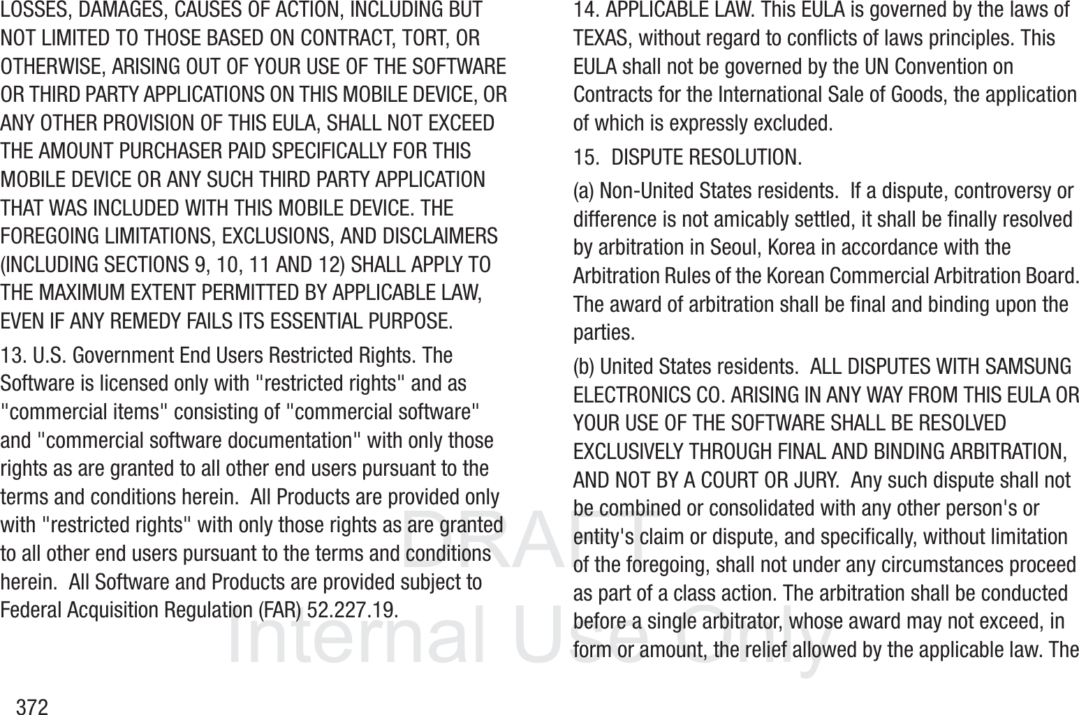 DRAFT InternalUse Only372LOSSES, DAMAGES, CAUSES OF ACTION, INCLUDING BUT NOT LIMITED TO THOSE BASED ON CONTRACT, TORT, OR OTHERWISE, ARISING OUT OF YOUR USE OF THE SOFTWARE OR THIRD PARTY APPLICATIONS ON THIS MOBILE DEVICE, OR ANY OTHER PROVISION OF THIS EULA, SHALL NOT EXCEED THE AMOUNT PURCHASER PAID SPECIFICALLY FOR THIS MOBILE DEVICE OR ANY SUCH THIRD PARTY APPLICATION THAT WAS INCLUDED WITH THIS MOBILE DEVICE. THE FOREGOING LIMITATIONS, EXCLUSIONS, AND DISCLAIMERS (INCLUDING SECTIONS 9, 10, 11 AND 12) SHALL APPLY TO THE MAXIMUM EXTENT PERMITTED BY APPLICABLE LAW, EVEN IF ANY REMEDY FAILS ITS ESSENTIAL PURPOSE.13. U.S. Government End Users Restricted Rights. The Software is licensed only with "restricted rights" and as "commercial items" consisting of "commercial software" and "commercial software documentation" with only those rights as are granted to all other end users pursuant to the terms and conditions herein.  All Products are provided only with "restricted rights" with only those rights as are granted to all other end users pursuant to the terms and conditions herein.  All Software and Products are provided subject to Federal Acquisition Regulation (FAR) 52.227.19.  14. APPLICABLE LAW. This EULA is governed by the laws of TEXAS, without regard to conflicts of laws principles. This EULA shall not be governed by the UN Convention on Contracts for the International Sale of Goods, the application of which is expressly excluded. 15.  DISPUTE RESOLUTION.  (a) Non-United States residents.  If a dispute, controversy or difference is not amicably settled, it shall be finally resolved by arbitration in Seoul, Korea in accordance with the Arbitration Rules of the Korean Commercial Arbitration Board. The award of arbitration shall be final and binding upon the parties.  (b) United States residents.  ALL DISPUTES WITH SAMSUNG ELECTRONICS CO. ARISING IN ANY WAY FROM THIS EULA OR YOUR USE OF THE SOFTWARE SHALL BE RESOLVED EXCLUSIVELY THROUGH FINAL AND BINDING ARBITRATION, AND NOT BY A COURT OR JURY.  Any such dispute shall not be combined or consolidated with any other person's or entity's claim or dispute, and specifically, without limitation of the foregoing, shall not under any circumstances proceed as part of a class action. The arbitration shall be conducted before a single arbitrator, whose award may not exceed, in form or amount, the relief allowed by the applicable law. The 