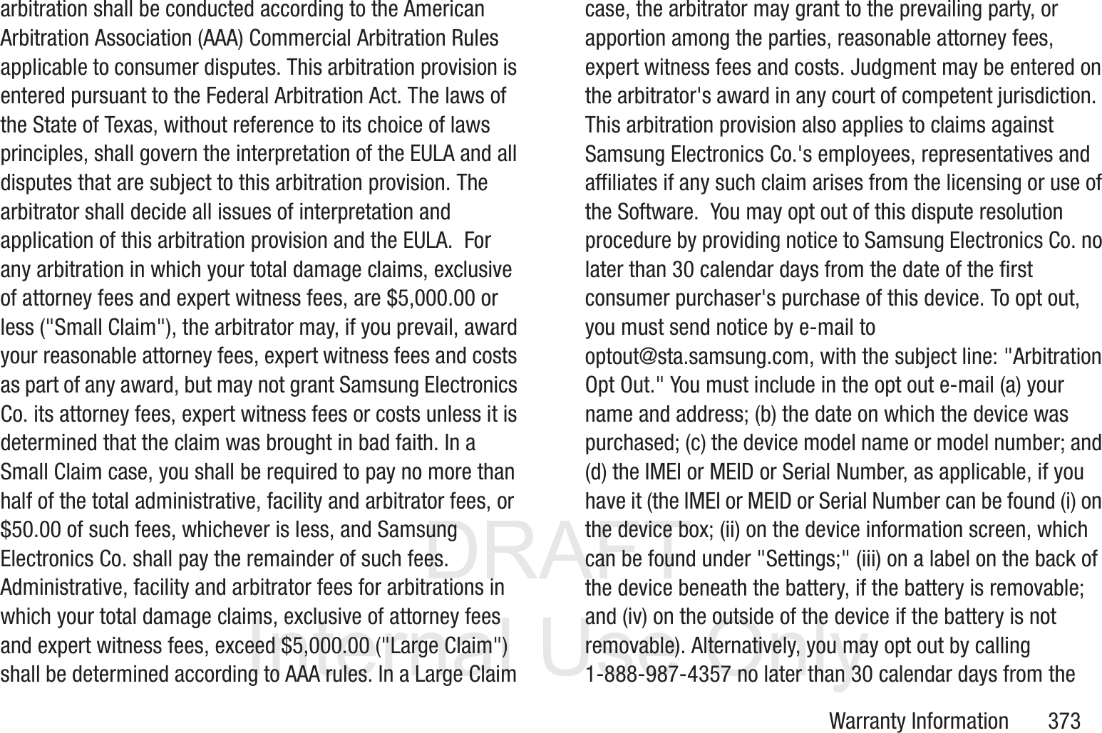 DRAFT InternalUse OnlyWarranty Information       373arbitration shall be conducted according to the American Arbitration Association (AAA) Commercial Arbitration Rules applicable to consumer disputes. This arbitration provision is entered pursuant to the Federal Arbitration Act. The laws of the State of Texas, without reference to its choice of laws principles, shall govern the interpretation of the EULA and all disputes that are subject to this arbitration provision. The arbitrator shall decide all issues of interpretation and application of this arbitration provision and the EULA.  For any arbitration in which your total damage claims, exclusive of attorney fees and expert witness fees, are $5,000.00 or less ("Small Claim"), the arbitrator may, if you prevail, award your reasonable attorney fees, expert witness fees and costs as part of any award, but may not grant Samsung Electronics Co. its attorney fees, expert witness fees or costs unless it is determined that the claim was brought in bad faith. In a Small Claim case, you shall be required to pay no more than half of the total administrative, facility and arbitrator fees, or $50.00 of such fees, whichever is less, and Samsung Electronics Co. shall pay the remainder of such fees. Administrative, facility and arbitrator fees for arbitrations in which your total damage claims, exclusive of attorney fees and expert witness fees, exceed $5,000.00 ("Large Claim") shall be determined according to AAA rules. In a Large Claim case, the arbitrator may grant to the prevailing party, or apportion among the parties, reasonable attorney fees, expert witness fees and costs. Judgment may be entered on the arbitrator's award in any court of competent jurisdiction.  This arbitration provision also applies to claims against Samsung Electronics Co.'s employees, representatives and affiliates if any such claim arises from the licensing or use of the Software.  You may opt out of this dispute resolution procedure by providing notice to Samsung Electronics Co. no later than 30 calendar days from the date of the first consumer purchaser's purchase of this device. To opt out, you must send notice by e-mail to optout@sta.samsung.com, with the subject line: "Arbitration Opt Out." You must include in the opt out e-mail (a) your name and address; (b) the date on which the device was purchased; (c) the device model name or model number; and (d) the IMEI or MEID or Serial Number, as applicable, if you have it (the IMEI or MEID or Serial Number can be found (i) on the device box; (ii) on the device information screen, which can be found under "Settings;" (iii) on a label on the back of the device beneath the battery, if the battery is removable; and (iv) on the outside of the device if the battery is not removable). Alternatively, you may opt out by calling 1-888-987-4357 no later than 30 calendar days from the 