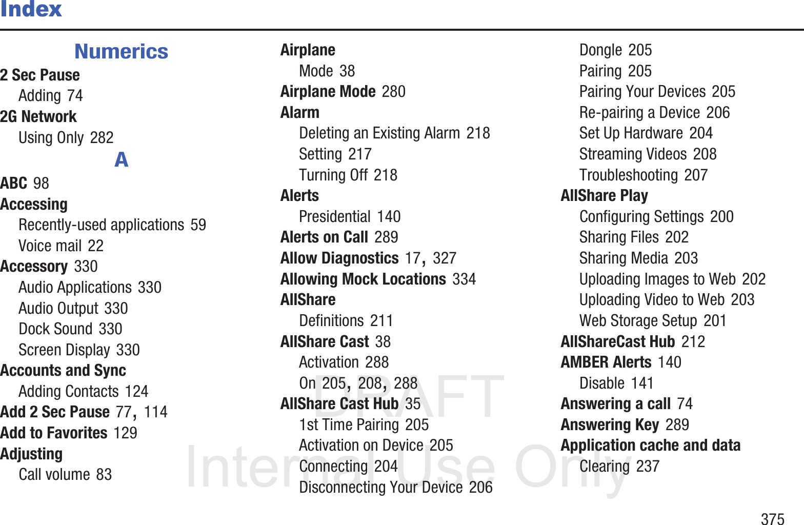 DRAFT InternalUse Only       375IndexNumerics2 Sec PauseAdding 742G NetworkUsing Only 282AABC 98AccessingRecently-used applications 59Voice mail 22Accessory 330Audio Applications 330Audio Output 330Dock Sound 330Screen Display 330Accounts and SyncAdding Contacts 124Add 2 Sec Pause 77, 114Add to Favorites 129AdjustingCall volume 83AirplaneMode 38Airplane Mode 280AlarmDeleting an Existing Alarm 218Setting 217Turning Off 218AlertsPresidential 140Alerts on Call 289Allow Diagnostics 17, 327Allowing Mock Locations 334AllShareDefinitions 211AllShare Cast 38Activation 288On 205, 208, 288AllShare Cast Hub 351st Time Pairing 205Activation on Device 205Connecting 204Disconnecting Your Device 206Dongle 205Pairing 205Pairing Your Devices 205Re-pairing a Device 206Set Up Hardware 204Streaming Videos 208Troubleshooting 207AllShare PlayConfiguring Settings 200Sharing Files 202Sharing Media 203Uploading Images to Web 202Uploading Video to Web 203Web Storage Setup 201AllShareCast Hub 212AMBER Alerts 140Disable 141Answering a call 74Answering Key 289Application cache and dataClearing 237