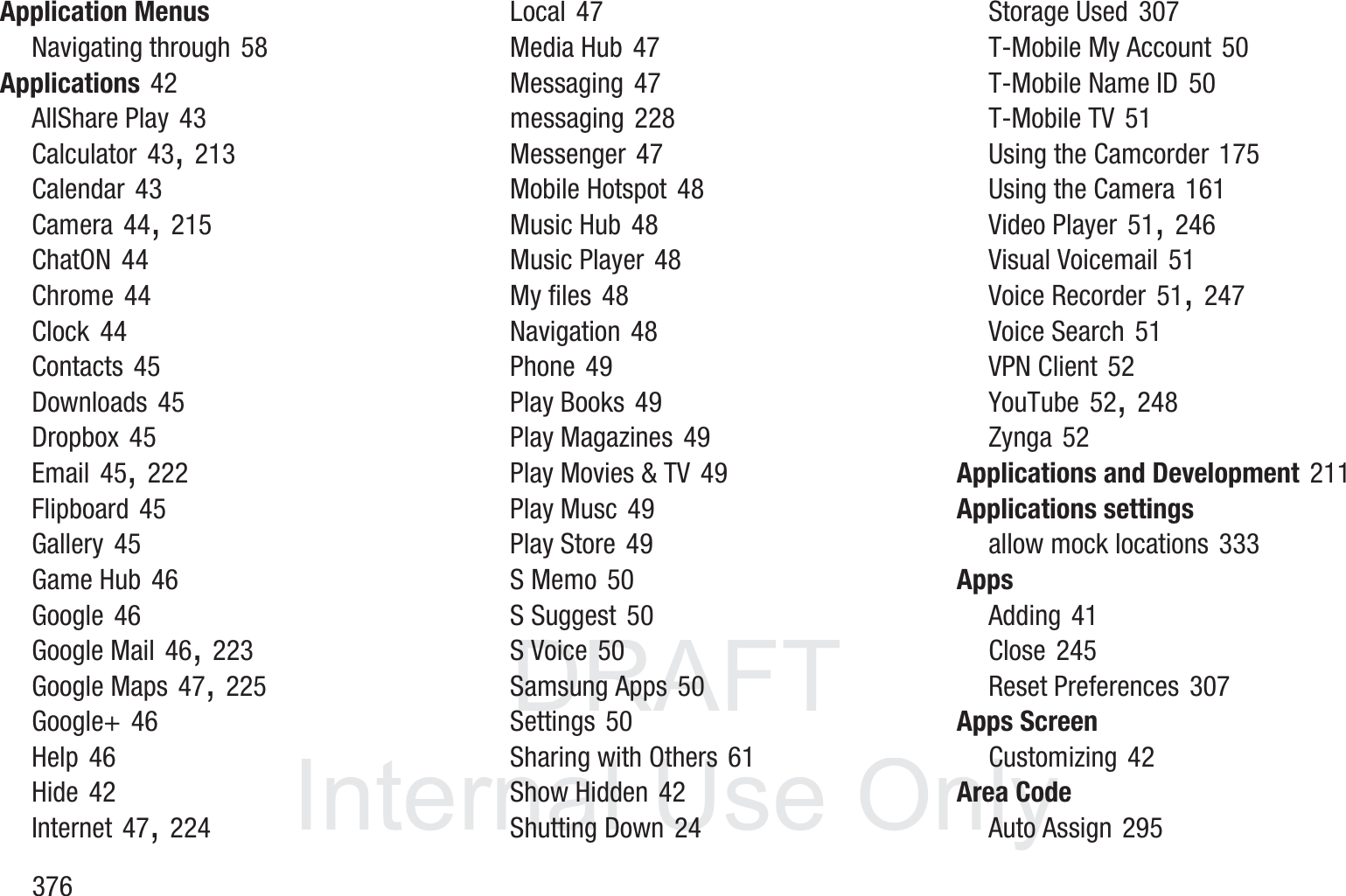 DRAFT InternalUse Only376Application MenusNavigating through 58Applications 42AllShare Play 43Calculator 43, 213Calendar 43Camera 44, 215ChatON 44Chrome 44Clock 44Contacts 45Downloads 45Dropbox 45Email 45, 222Flipboard 45Gallery 45Game Hub 46Google 46Google Mail 46, 223Google Maps 47, 225Google+ 46Help 46Hide 42Internet 47, 224Local 47Media Hub 47Messaging 47messaging 228Messenger 47Mobile Hotspot 48Music Hub 48Music Player 48My files 48Navigation 48Phone 49Play Books 49Play Magazines 49Play Movies &amp; TV 49Play Musc 49Play Store 49S Memo 50S Suggest 50S Voice 50Samsung Apps 50Settings 50Sharing with Others 61Show Hidden 42Shutting Down 24Storage Used 307T-Mobile My Account 50T-Mobile Name ID 50T-Mobile TV 51Using the Camcorder 175Using the Camera 161Video Player 51, 246Visual Voicemail 51Voice Recorder 51, 247Voice Search 51VPN Client 52YouTube 52, 248Zynga 52Applications and Development 211Applications settingsallow mock locations 333AppsAdding 41Close 245Reset Preferences 307Apps ScreenCustomizing 42Area CodeAuto Assign 295