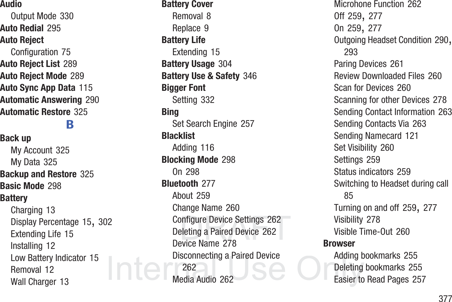 DRAFT InternalUse Only       377AudioOutput Mode 330Auto Redial 295Auto RejectConfiguration 75Auto Reject List 289Auto Reject Mode 289Auto Sync App Data 115Automatic Answering 290Automatic Restore 325BBack upMy Account 325My Data 325Backup and Restore 325Basic Mode 298BatteryCharging 13Display Percentage 15, 302Extending Life 15Installing 12Low Battery Indicator 15Removal 12Wall Charger 13Battery CoverRemoval 8Replace 9Battery LifeExtending 15Battery Usage 304Battery Use &amp; Safety 346Bigger FontSetting 332BingSet Search Engine 257BlacklistAdding 116Blocking Mode 298On 298Bluetooth 277About 259Change Name 260Configure Device Settings 262Deleting a Paired Device 262Device Name 278Disconnecting a Paired Device 262Media Audio 262Microhone Function 262Off 259, 277On 259, 277Outgoing Headset Condition 290, 293Paring Devices 261Review Downloaded Files 260Scan for Devices 260Scanning for other Devices 278Sending Contact Information 263Sending Contacts Via 263Sending Namecard 121Set Visibility 260Settings 259Status indicators 259Switching to Headset during call 85Turning on and off 259, 277Visibility 278Visible Time-Out 260BrowserAdding bookmarks 255Deleting bookmarks 255Easier to Read Pages 257