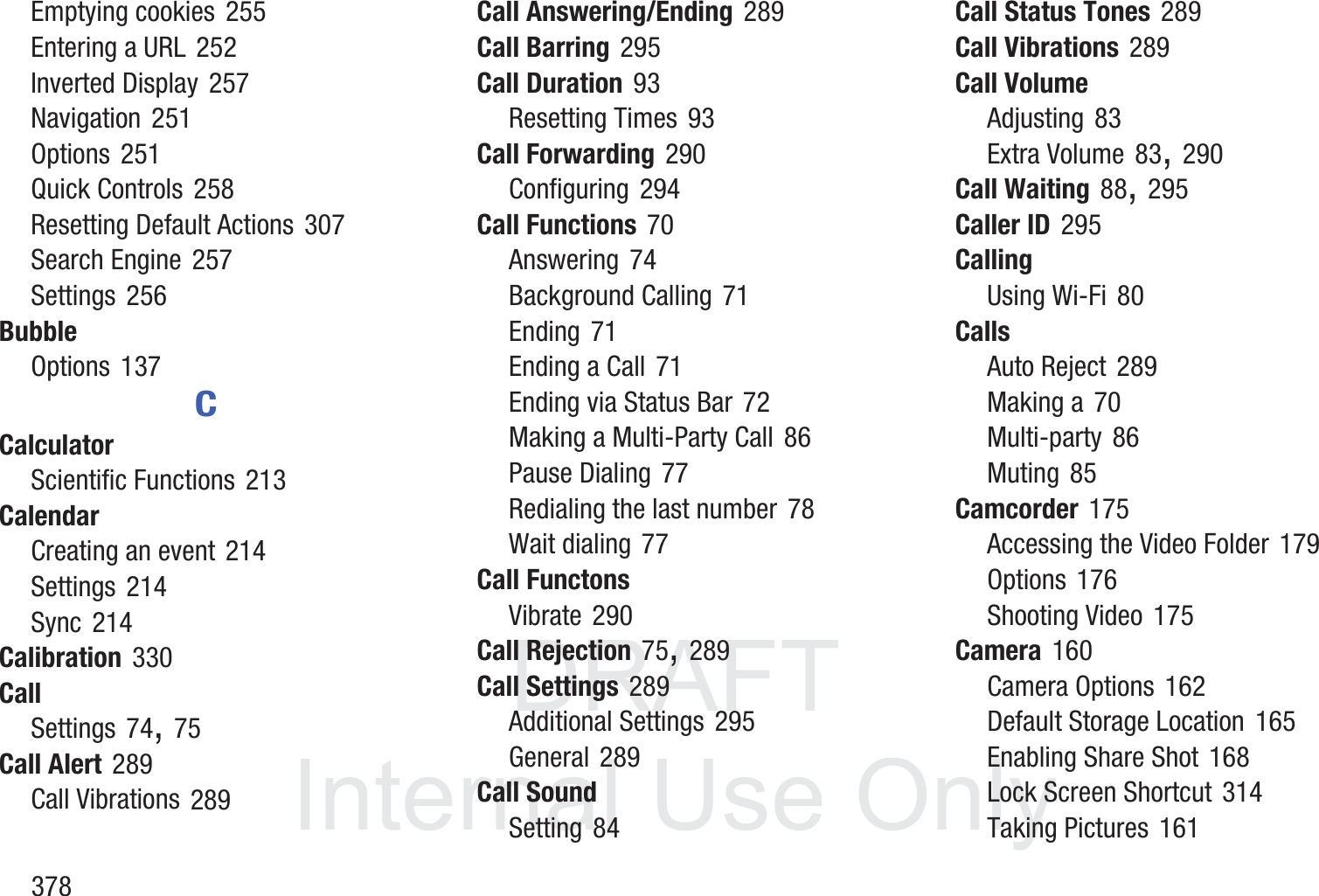 DRAFT InternalUse Only378Emptying cookies 255Entering a URL 252Inverted Display 257Navigation 251Options 251Quick Controls 258Resetting Default Actions 307Search Engine 257Settings 256BubbleOptions 137CCalculatorScientific Functions 213CalendarCreating an event 214Settings 214Sync 214Calibration 330CallSettings 74, 75Call Alert 289Call Vibrations 289Call Answering/Ending 289Call Barring 295Call Duration 93Resetting Times 93Call Forwarding 290Configuring 294Call Functions 70Answering 74Background Calling 71Ending 71Ending a Call 71Ending via Status Bar 72Making a Multi-Party Call 86Pause Dialing 77Redialing the last number 78Wait dialing 77Call FunctonsVibrate 290Call Rejection 75, 289Call Settings 289Additional Settings 295General 289Call SoundSetting 84Call Status Tones 289Call Vibrations 289Call VolumeAdjusting 83Extra Volume 83, 290Call Waiting 88, 295Caller ID 295CallingUsing Wi-Fi 80CallsAuto Reject 289Making a 70Multi-party 86Muting 85Camcorder 175Accessing the Video Folder 179Options 176Shooting Video 175Camera 160Camera Options 162Default Storage Location 165Enabling Share Shot 168Lock Screen Shortcut 314Taking Pictures 161