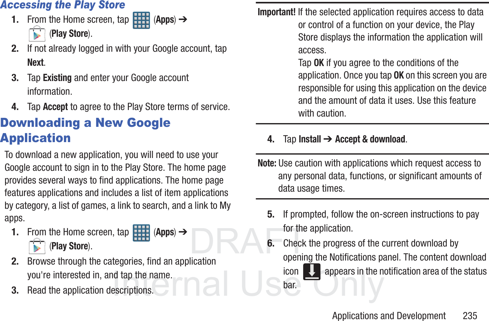 DRAFT InternalUse OnlyApplications and Development       235Accessing the Play Store1. From the Home screen, tap   (Apps) ➔  (Play Store).2. If not already logged in with your Google account, tap Next.3. Tap Existing and enter your Google account information.4. Tap Accept to agree to the Play Store terms of service.Downloading a New Google ApplicationTo download a new application, you will need to use your Google account to sign in to the Play Store. The home page provides several ways to find applications. The home page features applications and includes a list of item applications by category, a list of games, a link to search, and a link to My apps.1. From the Home screen, tap   (Apps) ➔  (Play Store).2. Browse through the categories, find an application you're interested in, and tap the name.3. Read the application descriptions.Important! If the selected application requires access to data or control of a function on your device, the Play Store displays the information the application will access.Tap OK if you agree to the conditions of the application. Once you tap OK on this screen you are responsible for using this application on the device and the amount of data it uses. Use this feature with caution.4. Tap Install ➔ Accept &amp; download.Note: Use caution with applications which request access to any personal data, functions, or significant amounts of data usage times.5. If prompted, follow the on-screen instructions to pay for the application.6. Check the progress of the current download by opening the Notifications panel. The content download icon   appears in the notification area of the status bar.