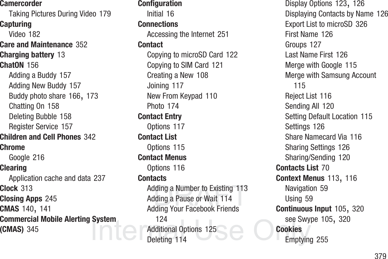 DRAFT InternalUse Only       379CamercorderTaking Pictures During Video 179CapturingVideo 182Care and Maintenance 352Charging battery 13ChatON 156Adding a Buddy 157Adding New Buddy 157Buddy photo share 166, 173Chatting On 158Deleting Bubble 158Register Service 157Children and Cell Phones 342ChromeGoogle 216ClearingApplication cache and data 237Clock 313Closing Apps 245CMAS 140, 141Commercial Mobile Alerting System (CMAS) 345ConfigurationInitial 16ConnectionsAccessing the Internet 251ContactCopying to microSD Card 122Copying to SIM Card 121Creating a New 108Joining 117New From Keypad 110Photo 174Contact EntryOptions 117Contact ListOptions 115Contact MenusOptions 116ContactsAdding a Number to Existing 113Adding a Pause or Wait 114Adding Your Facebook Friends 124Additional Options 125Deleting 114Display Options 123, 126Displaying Contacts by Name 126Export List to microSD 326First Name 126Groups 127Last Name First 126Merge with Google 115Merge with Samsung Account 115Reject List 116Sending All 120Setting Default Location 115Settings 126Share Namecard Via 116Sharing Settings 126Sharing/Sending 120Contacts List 70Context Menus 113, 116Navigation 59Using 59Continuous Input 105, 320see Swype 105, 320CookiesEmptying 255