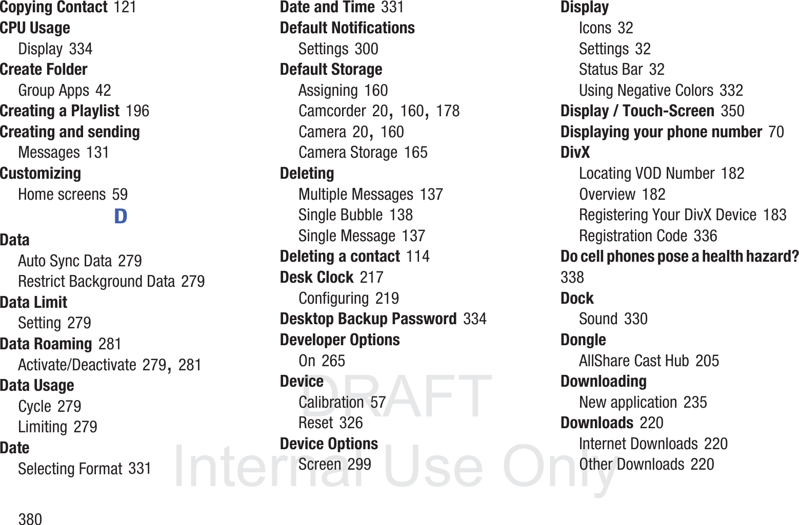DRAFT InternalUse Only380Copying Contact 121CPU UsageDisplay 334Create FolderGroup Apps 42Creating a Playlist 196Creating and sendingMessages 131CustomizingHome screens 59DDataAuto Sync Data 279Restrict Background Data 279Data LimitSetting 279Data Roaming 281Activate/Deactivate 279, 281Data UsageCycle 279Limiting 279DateSelecting Format 331Date and Time 331Default NotificationsSettings 300Default StorageAssigning 160Camcorder 20, 160, 178Camera 20, 160Camera Storage 165DeletingMultiple Messages 137Single Bubble 138Single Message 137Deleting a contact 114Desk Clock 217Configuring 219Desktop Backup Password 334Developer OptionsOn 265DeviceCalibration 57Reset 326Device OptionsScreen 299DisplayIcons 32Settings 32Status Bar 32Using Negative Colors 332Display / Touch-Screen 350Displaying your phone number 70DivXLocating VOD Number 182Overview 182Registering Your DivX Device 183Registration Code 336Do cell phones pose a health hazard? 338DockSound 330DongleAllShare Cast Hub 205DownloadingNew application 235Downloads 220Internet Downloads 220Other Downloads 220