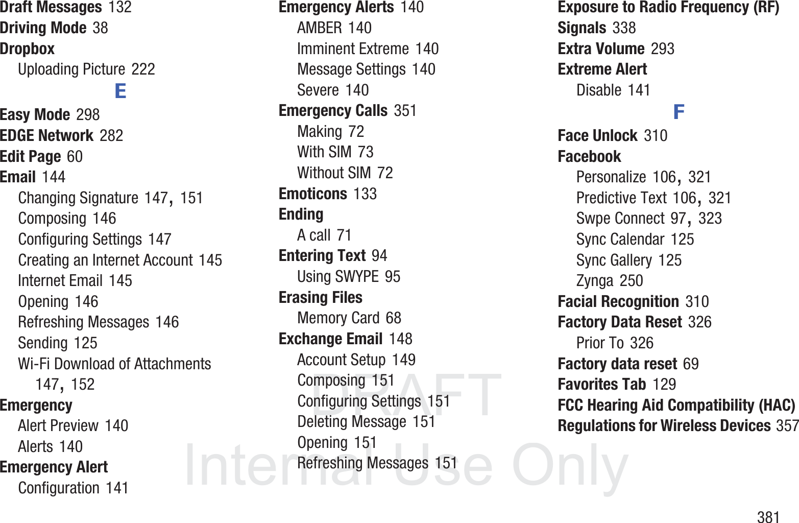 DRAFT InternalUse Only       381Draft Messages 132Driving Mode 38DropboxUploading Picture 222EEasy Mode 298EDGE Network 282Edit Page 60Email 144Changing Signature 147, 151Composing 146Configuring Settings 147Creating an Internet Account 145Internet Email 145Opening 146Refreshing Messages 146Sending 125Wi-Fi Download of Attachments 147, 152EmergencyAlert Preview 140Alerts 140Emergency AlertConfiguration 141Emergency Alerts 140AMBER 140Imminent Extreme 140Message Settings 140Severe 140Emergency Calls 351Making 72With SIM 73Without SIM 72Emoticons 133EndingA call 71Entering Text 94Using SWYPE 95Erasing FilesMemory Card 68Exchange Email 148Account Setup 149Composing 151Configuring Settings 151Deleting Message 151Opening 151Refreshing Messages 151Exposure to Radio Frequency (RF) Signals 338Extra Volume 293Extreme AlertDisable 141FFace Unlock 310FacebookPersonalize 106, 321Predictive Text 106, 321Swpe Connect 97, 323Sync Calendar 125Sync Gallery 125Zynga 250Facial Recognition 310Factory Data Reset 326Prior To 326Factory data reset 69Favorites Tab 129FCC Hearing Aid Compatibility (HAC) Regulations for Wireless Devices 357