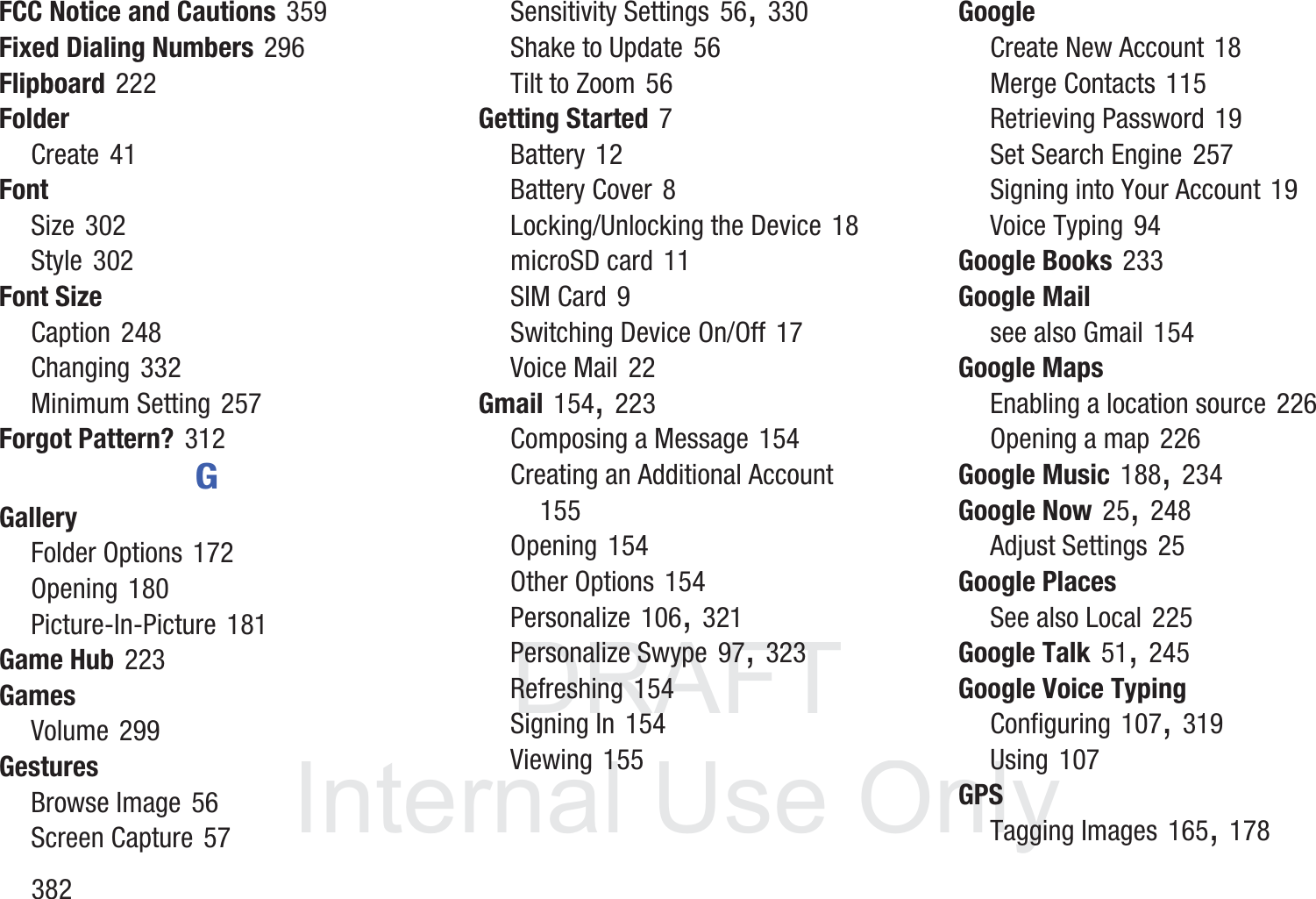 DRAFT InternalUse Only382FCC Notice and Cautions 359Fixed Dialing Numbers 296Flipboard 222FolderCreate 41FontSize 302Style 302Font SizeCaption 248Changing 332Minimum Setting 257Forgot Pattern? 312GGalleryFolder Options 172Opening 180Picture-In-Picture 181Game Hub 223GamesVolume 299GesturesBrowse Image 56Screen Capture 57Sensitivity Settings 56, 330Shake to Update 56Tilt to Zoom 56Getting Started 7Battery 12Battery Cover 8Locking/Unlocking the Device 18microSD card 11SIM Card 9Switching Device On/Off 17Voice Mail 22Gmail 154, 223Composing a Message 154Creating an Additional Account 155Opening 154Other Options 154Personalize 106, 321Personalize Swype 97, 323Refreshing 154Signing In 154Viewing 155GoogleCreate New Account 18Merge Contacts 115Retrieving Password 19Set Search Engine 257Signing into Your Account 19Voice Typing 94Google Books 233Google Mailsee also Gmail 154Google MapsEnabling a location source 226Opening a map 226Google Music 188, 234Google Now 25, 248Adjust Settings 25Google PlacesSee also Local 225Google Talk 51, 245Google Voice TypingConfiguring 107, 319Using 107GPSTagging Images 165, 178