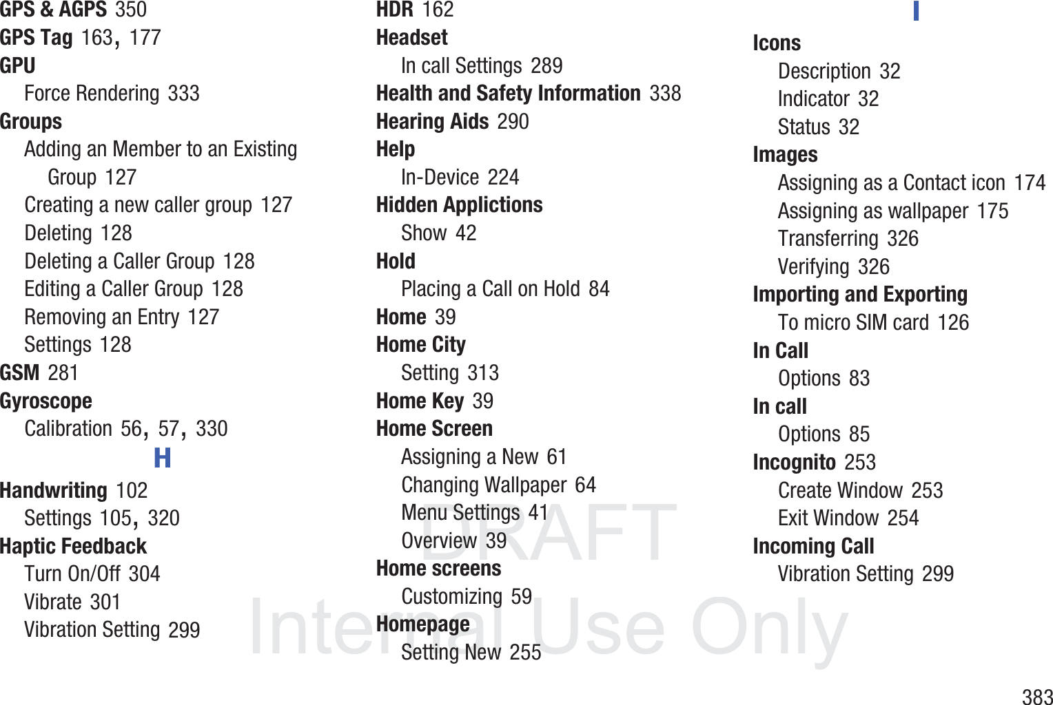 DRAFT InternalUse Only       383GPS &amp; AGPS 350GPS Tag 163, 177GPUForce Rendering 333GroupsAdding an Member to an Existing Group 127Creating a new caller group 127Deleting 128Deleting a Caller Group 128Editing a Caller Group 128Removing an Entry 127Settings 128GSM 281GyroscopeCalibration 56, 57, 330HHandwriting 102Settings 105, 320Haptic FeedbackTurn On/Off 304Vibrate 301Vibration Setting 299HDR 162HeadsetIn call Settings 289Health and Safety Information 338Hearing Aids 290HelpIn-Device 224Hidden ApplictionsShow 42HoldPlacing a Call on Hold 84Home 39Home CitySetting 313Home Key 39Home ScreenAssigning a New 61Changing Wallpaper 64Menu Settings 41Overview 39Home screensCustomizing 59HomepageSetting New 255IIconsDescription 32Indicator 32Status 32ImagesAssigning as a Contact icon 174Assigning as wallpaper 175Transferring 326Verifying 326Importing and ExportingTo micro SIM card 126In CallOptions 83In callOptions 85Incognito 253Create Window 253Exit Window 254Incoming CallVibration Setting 299