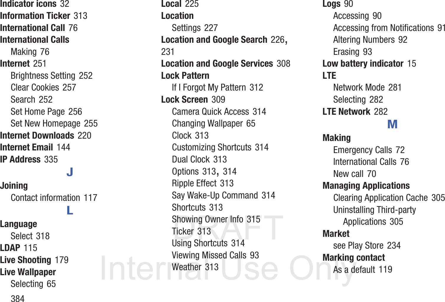 DRAFT InternalUse Only384Indicator icons 32Information Ticker 313International Call 76International CallsMaking 76Internet 251Brightness Setting 252Clear Cookies 257Search 252Set Home Page 256Set New Homepage 255Internet Downloads 220Internet Email 144IP Address 335JJoiningContact information 117LLanguageSelect 318LDAP 115Live Shooting 179Live WallpaperSelecting 65Local 225LocationSettings 227Location and Google Search 226, 231Location and Google Services 308Lock PatternIf I Forgot My Pattern 312Lock Screen 309Camera Quick Access 314Changing Wallpaper 65Clock 313Customizing Shortcuts 314Dual Clock 313Options 313, 314Ripple Effect 313Say Wake-Up Command 314Shortcuts 313Showing Owner Info 315Ticker 313Using Shortcuts 314Viewing Missed Calls 93Weather 313Logs 90Accessing 90Accessing from Notifications 91Altering Numbers 92Erasing 93Low battery indicator 15LTENetwork Mode 281Selecting 282LTE Network 282MMakingEmergency Calls 72International Calls 76New call 70Managing ApplicationsClearing Application Cache 305Uninstalling Third-party Applications 305Marketsee Play Store 234Marking contactAs a default 119