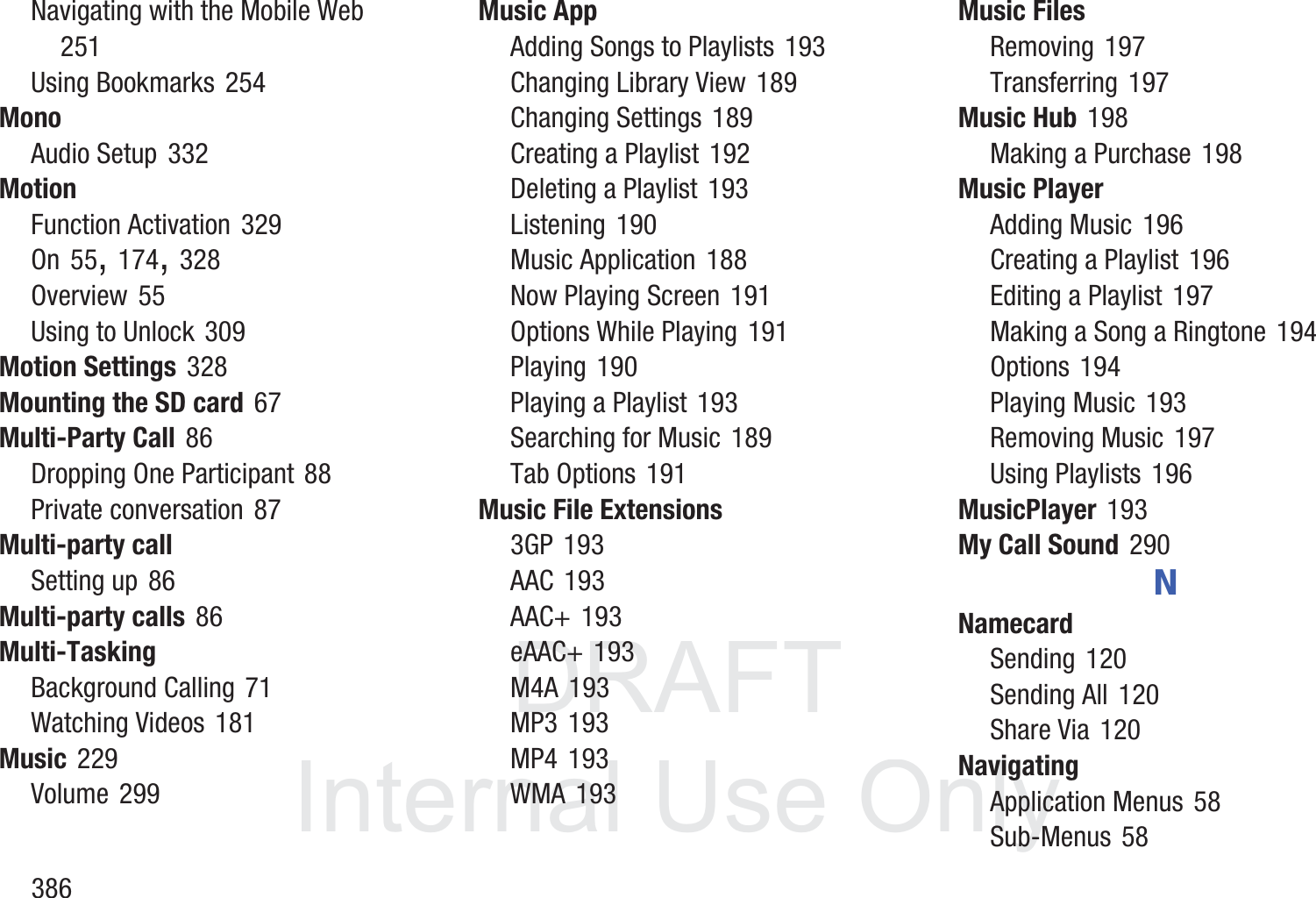 DRAFT InternalUse Only386Navigating with the Mobile Web 251Using Bookmarks 254MonoAudio Setup 332MotionFunction Activation 329On 55, 174, 328Overview 55Using to Unlock 309Motion Settings 328Mounting the SD card 67Multi-Party Call 86Dropping One Participant 88Private conversation 87Multi-party callSetting up 86Multi-party calls 86Multi-TaskingBackground Calling 71Watching Videos 181Music 229Volume 299Music AppAdding Songs to Playlists 193Changing Library View 189Changing Settings 189Creating a Playlist 192Deleting a Playlist 193Listening 190Music Application 188Now Playing Screen 191Options While Playing 191Playing 190Playing a Playlist 193Searching for Music 189Tab Options 191Music File Extensions3GP 193AAC 193AAC+ 193eAAC+ 193M4A 193MP3 193MP4 193WMA 193Music FilesRemoving 197Transferring 197Music Hub 198Making a Purchase 198Music PlayerAdding Music 196Creating a Playlist 196Editing a Playlist 197Making a Song a Ringtone 194Options 194Playing Music 193Removing Music 197Using Playlists 196MusicPlayer 193My Call Sound 290NNamecardSending 120Sending All 120Share Via 120NavigatingApplication Menus 58Sub-Menus 58