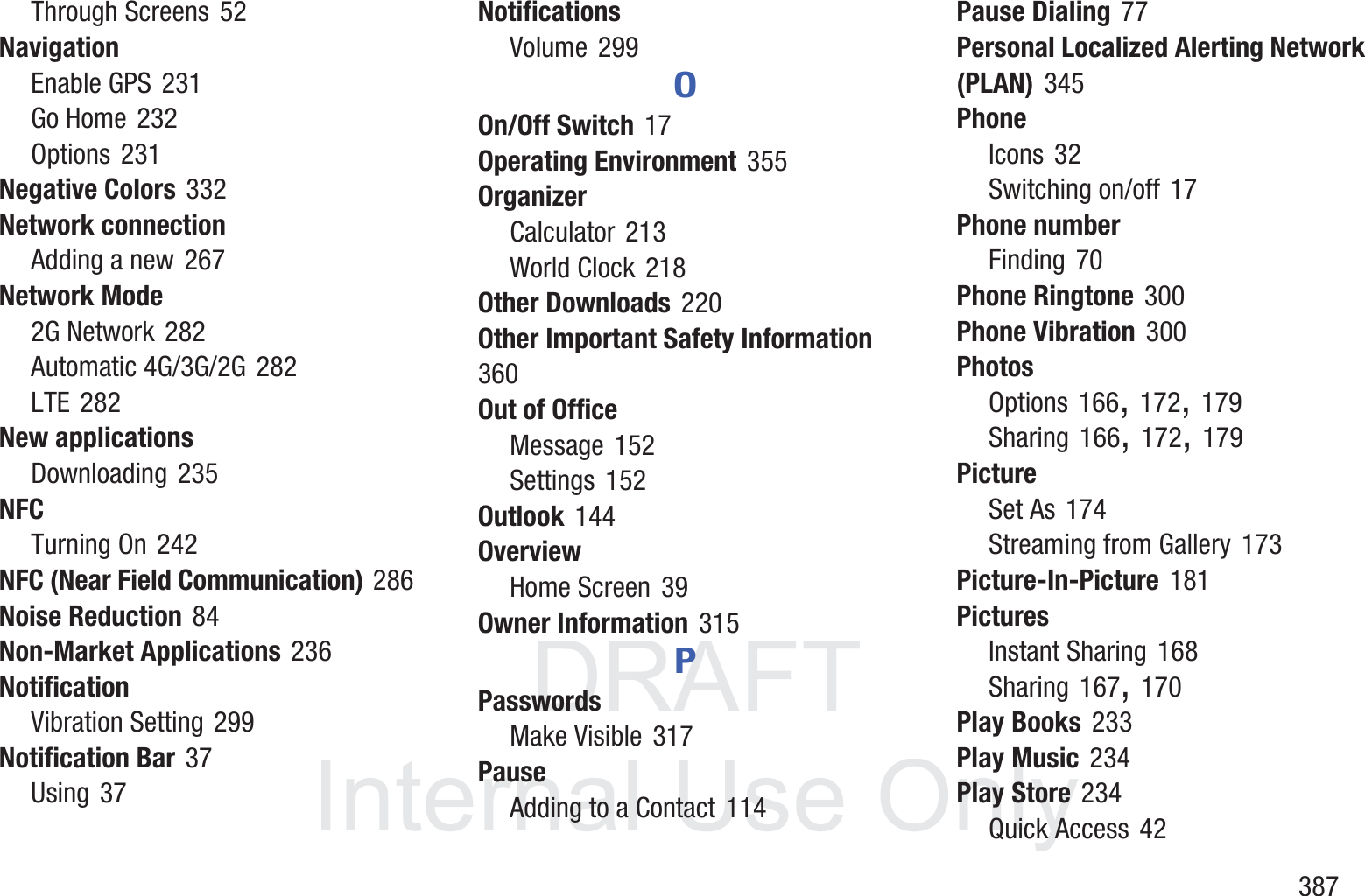 DRAFT InternalUse Only       387Through Screens 52NavigationEnable GPS 231Go Home 232Options 231Negative Colors 332Network connectionAdding a new 267Network Mode2G Network 282Automatic 4G/3G/2G 282LTE 282New applicationsDownloading 235NFCTurning On 242NFC (Near Field Communication) 286Noise Reduction 84Non-Market Applications 236NotificationVibration Setting 299Notification Bar 37Using 37NotificationsVolume 299OOn/Off Switch 17Operating Environment 355OrganizerCalculator 213World Clock 218Other Downloads 220Other Important Safety Information 360Out of OfficeMessage 152Settings 152Outlook 144OverviewHome Screen 39Owner Information 315PPasswordsMake Visible 317PauseAdding to a Contact 114Pause Dialing 77Personal Localized Alerting Network (PLAN) 345PhoneIcons 32Switching on/off 17Phone numberFinding 70Phone Ringtone 300Phone Vibration 300PhotosOptions 166, 172, 179Sharing 166, 172, 179PictureSet As 174Streaming from Gallery 173Picture-In-Picture 181PicturesInstant Sharing 168Sharing 167, 170Play Books 233Play Music 234Play Store 234Quick Access 42