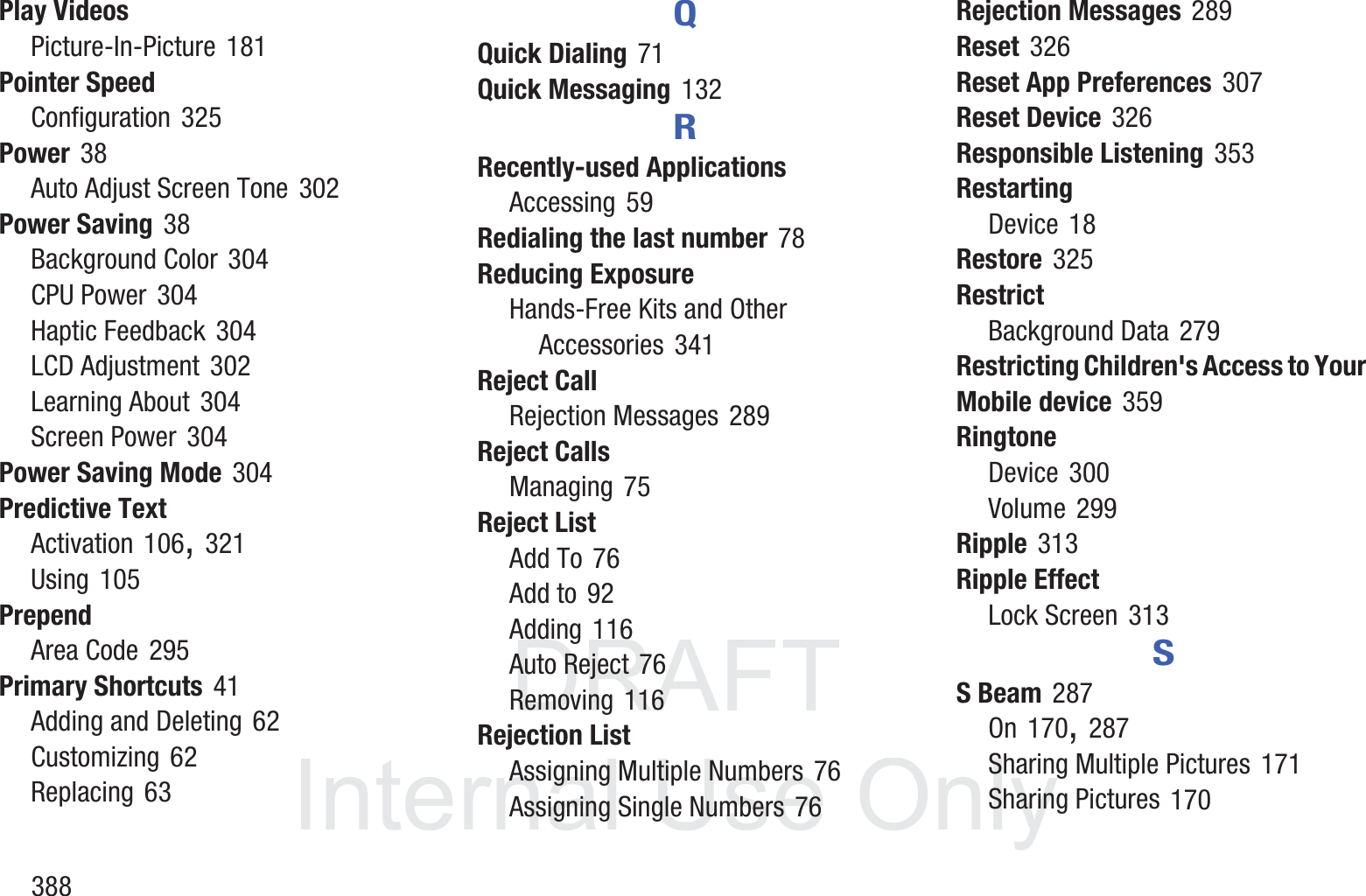 DRAFT InternalUse Only388Play VideosPicture-In-Picture 181Pointer SpeedConfiguration 325Power 38Auto Adjust Screen Tone 302Power Saving 38Background Color 304CPU Power 304Haptic Feedback 304LCD Adjustment 302Learning About 304Screen Power 304Power Saving Mode 304Predictive TextActivation 106, 321Using 105PrependArea Code 295Primary Shortcuts 41Adding and Deleting 62Customizing 62Replacing 63QQuick Dialing 71Quick Messaging 132RRecently-used ApplicationsAccessing 59Redialing the last number 78Reducing ExposureHands-Free Kits and Other Accessories 341Reject CallRejection Messages 289Reject CallsManaging 75Reject ListAdd To 76Add to 92Adding 116Auto Reject 76Removing 116Rejection ListAssigning Multiple Numbers 76Assigning Single Numbers 76Rejection Messages 289Reset 326Reset App Preferences 307Reset Device 326Responsible Listening 353RestartingDevice 18Restore 325RestrictBackground Data 279Restricting Children's Access to Your Mobile device 359RingtoneDevice 300Volume 299Ripple 313Ripple EffectLock Screen 313SS Beam 287On 170, 287Sharing Multiple Pictures 171Sharing Pictures 170