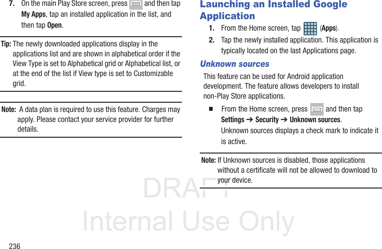 DRAFT InternalUse Only2367. On the main Play Store screen, press   and then tap My Apps, tap an installed application in the list, and then tap Open.Tip: The newly downloaded applications display in the applications list and are shown in alphabetical order if the View Type is set to Alphabetical grid or Alphabetical list, or at the end of the list if View type is set to Customizable grid.  Note:  A data plan is required to use this feature. Charges may apply. Please contact your service provider for further details.Launching an Installed Google Application1. From the Home screen, tap   (Apps).2. Tap the newly installed application. This application is typically located on the last Applications page.Unknown sourcesThis feature can be used for Android application development. The feature allows developers to install non-Play Store applications.  From the Home screen, press   and then tap Settings ➔ Security ➔ Unknown sources.Unknown sources displays a check mark to indicate it is active.Note: If Unknown sources is disabled, those applications without a certificate will not be allowed to download to your device.