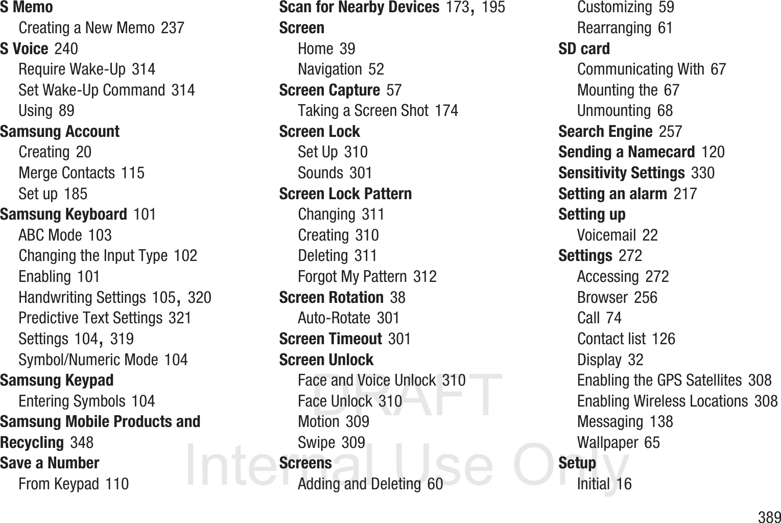 DRAFT InternalUse Only       389S MemoCreating a New Memo 237S Voice 240Require Wake-Up 314Set Wake-Up Command 314Using 89Samsung AccountCreating 20Merge Contacts 115Set up 185Samsung Keyboard 101ABC Mode 103Changing the Input Type 102Enabling 101Handwriting Settings 105, 320Predictive Text Settings 321Settings 104, 319Symbol/Numeric Mode 104Samsung KeypadEntering Symbols 104Samsung Mobile Products and Recycling 348Save a NumberFrom Keypad 110Scan for Nearby Devices 173, 195ScreenHome 39Navigation 52Screen Capture 57Taking a Screen Shot 174Screen LockSet Up 310Sounds 301Screen Lock PatternChanging 311Creating 310Deleting 311Forgot My Pattern 312Screen Rotation 38Auto-Rotate 301Screen Timeout 301Screen UnlockFace and Voice Unlock 310Face Unlock 310Motion 309Swipe 309ScreensAdding and Deleting 60Customizing 59Rearranging 61SD cardCommunicating With 67Mounting the 67Unmounting 68Search Engine 257Sending a Namecard 120Sensitivity Settings 330Setting an alarm 217Setting upVoicemail 22Settings 272Accessing 272Browser 256Call 74Contact list 126Display 32Enabling the GPS Satellites 308Enabling Wireless Locations 308Messaging 138Wallpaper 65SetupInitial 16