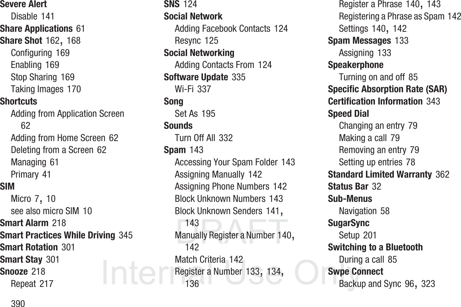 DRAFT InternalUse Only390Severe AlertDisable 141Share Applications 61Share Shot 162, 168Configuring 169Enabling 169Stop Sharing 169Taking Images 170ShortcutsAdding from Application Screen 62Adding from Home Screen 62Deleting from a Screen 62Managing 61Primary 41SIMMicro 7, 10see also micro SIM 10Smart Alarm 218Smart Practices While Driving 345Smart Rotation 301Smart Stay 301Snooze 218Repeat 217SNS 124Social NetworkAdding Facebook Contacts 124Resync 125Social NetworkingAdding Contacts From 124Software Update 335Wi-Fi 337SongSet As 195SoundsTurn Off All 332Spam 143Accessing Your Spam Folder 143Assigning Manually 142Assigning Phone Numbers 142Block Unknown Numbers 143Block Unknown Senders 141, 143Manually Register a Number 140, 142Match Criteria 142Register a Number 133, 134, 136Register a Phrase 140, 143Registering a Phrase as Spam 142Settings 140, 142Spam Messages 133Assigning 133SpeakerphoneTurning on and off 85Specific Absorption Rate (SAR) Certification Information 343Speed DialChanging an entry 79Making a call 79Removing an entry 79Setting up entries 78Standard Limited Warranty 362Status Bar 32Sub-MenusNavigation 58SugarSyncSetup 201Switching to a BluetoothDuring a call 85Swpe ConnectBackup and Sync 96, 323
