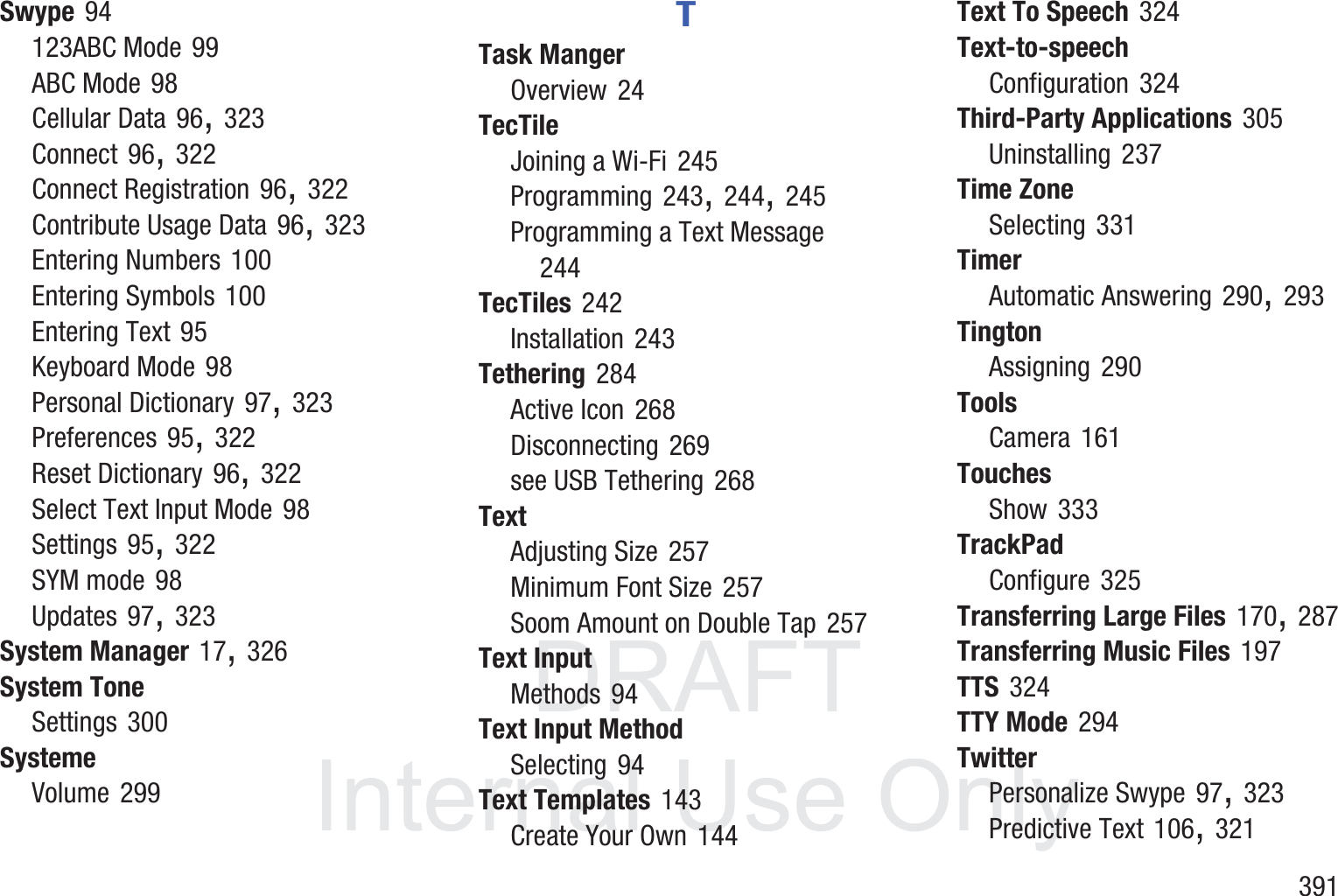 DRAFT InternalUse Only       391Swype 94123ABC Mode 99ABC Mode 98Cellular Data 96, 323Connect 96, 322Connect Registration 96, 322Contribute Usage Data 96, 323Entering Numbers 100Entering Symbols 100Entering Text 95Keyboard Mode 98Personal Dictionary 97, 323Preferences 95, 322Reset Dictionary 96, 322Select Text Input Mode 98Settings 95, 322SYM mode 98Updates 97, 323System Manager 17, 326System ToneSettings 300SystemeVolume 299TTask MangerOverview 24TecTileJoining a Wi-Fi 245Programming 243, 244, 245Programming a Text Message 244TecTiles 242Installation 243Tethering 284Active Icon 268Disconnecting 269see USB Tethering 268TextAdjusting Size 257Minimum Font Size 257Soom Amount on Double Tap 257Text InputMethods 94Text Input MethodSelecting 94Text Templates 143Create Your Own 144Text To Speech 324Text-to-speechConfiguration 324Third-Party Applications 305Uninstalling 237Time ZoneSelecting 331TimerAutomatic Answering 290, 293TingtonAssigning 290ToolsCamera 161TouchesShow 333TrackPadConfigure 325Transferring Large Files 170, 287Transferring Music Files 197TTS 324TTY Mode 294TwitterPersonalize Swype 97, 323Predictive Text 106, 321