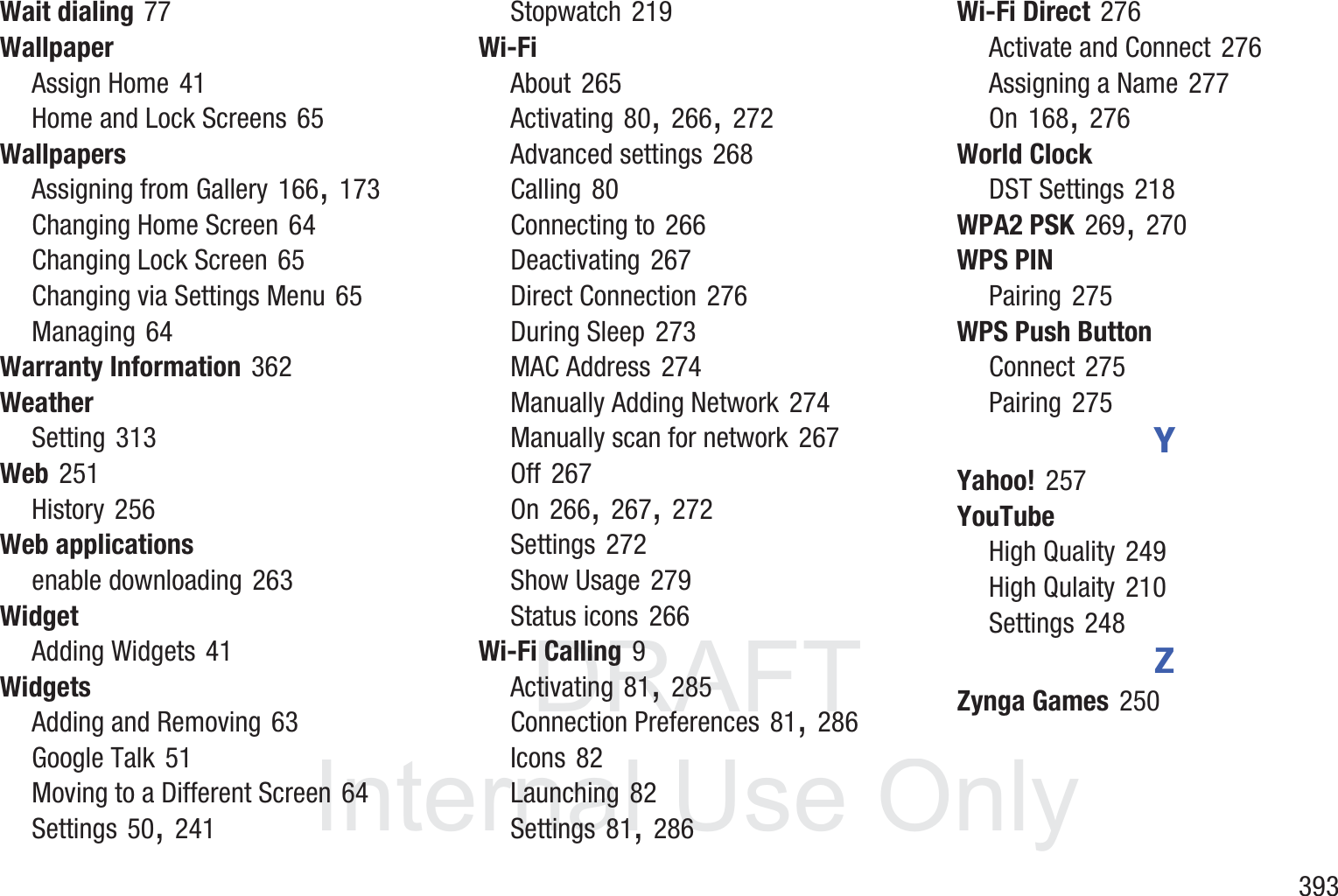 DRAFT InternalUse Only       393Wait dialing 77WallpaperAssign Home 41Home and Lock Screens 65WallpapersAssigning from Gallery 166, 173Changing Home Screen 64Changing Lock Screen 65Changing via Settings Menu 65Managing 64Warranty Information 362WeatherSetting 313Web 251History 256Web applicationsenable downloading 263WidgetAdding Widgets 41WidgetsAdding and Removing 63Google Talk 51Moving to a Different Screen 64Settings 50, 241Stopwatch 219Wi-FiAbout 265Activating 80, 266, 272Advanced settings 268Calling 80Connecting to 266Deactivating 267Direct Connection 276During Sleep 273MAC Address 274Manually Adding Network 274Manually scan for network 267Off 267On 266, 267, 272Settings 272Show Usage 279Status icons 266Wi-Fi Calling 9Activating 81, 285Connection Preferences 81, 286Icons 82Launching 82Settings 81, 286Wi-Fi Direct 276Activate and Connect 276Assigning a Name 277On 168, 276World ClockDST Settings 218WPA2 PSK 269, 270WPS PINPairing 275WPS Push ButtonConnect 275Pairing 275YYahoo! 257YouTubeHigh Quality 249High Qulaity 210Settings 248ZZynga Games 250