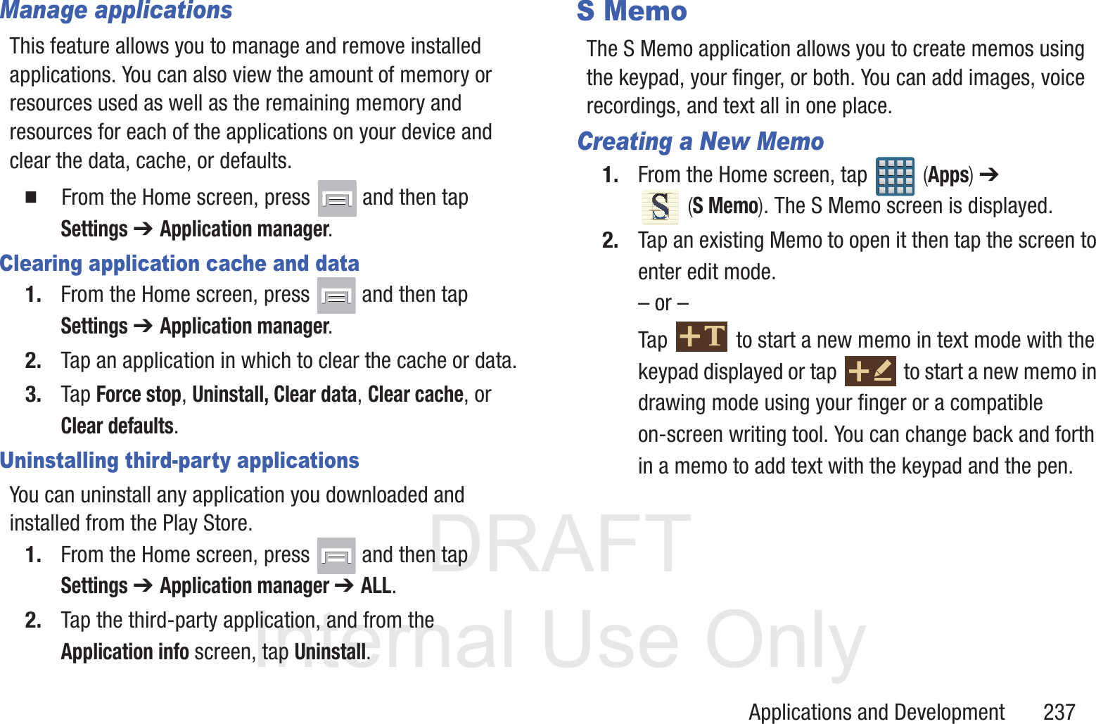 DRAFT InternalUse OnlyApplications and Development       237Manage applicationsThis feature allows you to manage and remove installed applications. You can also view the amount of memory or resources used as well as the remaining memory and resources for each of the applications on your device and clear the data, cache, or defaults.  From the Home screen, press   and then tap Settings ➔ Application manager.Clearing application cache and data1. From the Home screen, press   and then tap Settings ➔ Application manager.2. Tap an application in which to clear the cache or data.3. Tap Force stop, Uninstall, Clear data, Clear cache, or Clear defaults.Uninstalling third-party applicationsYou can uninstall any application you downloaded and installed from the Play Store.1. From the Home screen, press   and then tap Settings ➔ Application manager ➔ ALL.2. Tap the third-party application, and from the Application info screen, tap Uninstall. S MemoThe S Memo application allows you to create memos using the keypad, your finger, or both. You can add images, voice recordings, and text all in one place.Creating a New Memo1. From the Home screen, tap   (Apps) ➔  (S Memo). The S Memo screen is displayed.2. Tap an existing Memo to open it then tap the screen to enter edit mode.&ndash; or &ndash;Tap   to start a new memo in text mode with the keypad displayed or tap   to start a new memo in drawing mode using your finger or a compatible on-screen writing tool. You can change back and forth in a memo to add text with the keypad and the pen.