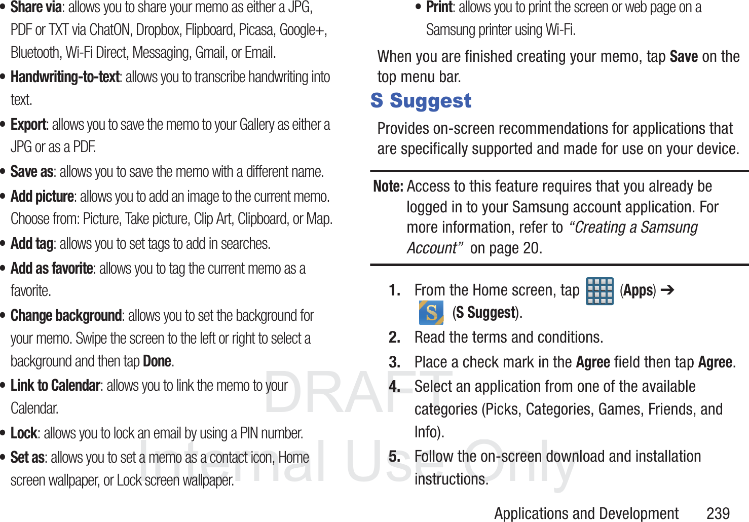 DRAFT InternalUse OnlyApplications and Development       239&bull;Share via: allows you to share your memo as either a JPG, PDF or TXT via ChatON, Dropbox, Flipboard, Picasa, Google+, Bluetooth, Wi-Fi Direct, Messaging, Gmail, or Email.&bull; Handwriting-to-text: allows you to transcribe handwriting into text.&bull;Export: allows you to save the memo to your Gallery as either a JPG or as a PDF.&bull;Save as: allows you to save the memo with a different name.&bull; Add picture: allows you to add an image to the current memo. Choose from: Picture, Take picture, Clip Art, Clipboard, or Map.&bull;Add tag: allows you to set tags to add in searches.&bull;Add as favorite: allows you to tag the current memo as a favorite.&bull; Change background: allows you to set the background for your memo. Swipe the screen to the left or right to select a background and then tap Done.&bull; Link to Calendar: allows you to link the memo to your Calendar.&bull;Lock: allows you to lock an email by using a PIN number.&bull;Set as: allows you to set a memo as a contact icon, Home screen wallpaper, or Lock screen wallpaper.&bull;Print: allows you to print the screen or web page on a Samsung printer using Wi-Fi.When you are finished creating your memo, tap Save on the top menu bar.S SuggestProvides on-screen recommendations for applications that are specifically supported and made for use on your device.Note: Access to this feature requires that you already be logged in to your Samsung account application. For more information, refer to &ldquo;Creating a Samsung Account&rdquo;  on page 20.1. From the Home screen, tap   (Apps) ➔  (S Suggest).2. Read the terms and conditions.3. Place a check mark in the Agree field then tap Agree.4. Select an application from one of the available categories (Picks, Categories, Games, Friends, and Info).5. Follow the on-screen download and installation instructions.