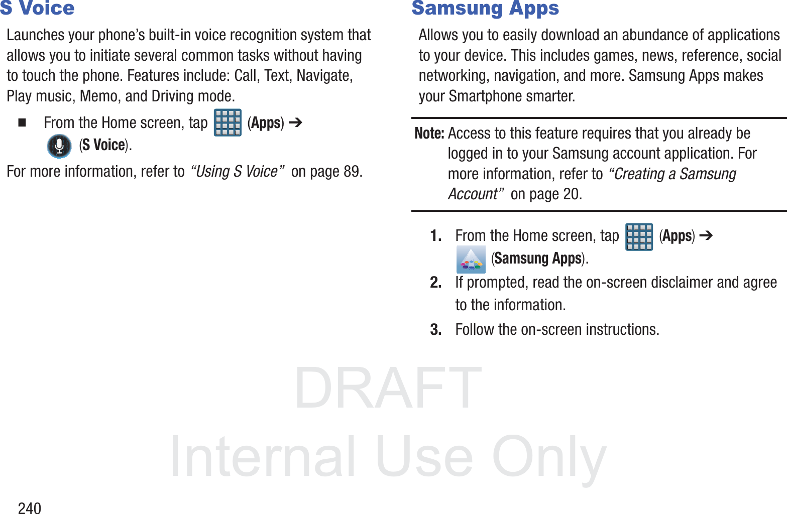 DRAFT InternalUse Only240S VoiceLaunches your phone&rsquo;s built-in voice recognition system that allows you to initiate several common tasks without having to touch the phone. Features include: Call, Text, Navigate, Play music, Memo, and Driving mode.  From the Home screen, tap   (Apps) ➔  (S Voice).For more information, refer to &ldquo;Using S Voice&rdquo;  on page 89.Samsung AppsAllows you to easily download an abundance of applications to your device. This includes games, news, reference, social networking, navigation, and more. Samsung Apps makes your Smartphone smarter.Note: Access to this feature requires that you already be logged in to your Samsung account application. For more information, refer to &ldquo;Creating a Samsung Account&rdquo;  on page 20.1. From the Home screen, tap   (Apps) ➔  (Samsung Apps).2. If prompted, read the on-screen disclaimer and agree to the information.3. Follow the on-screen instructions.